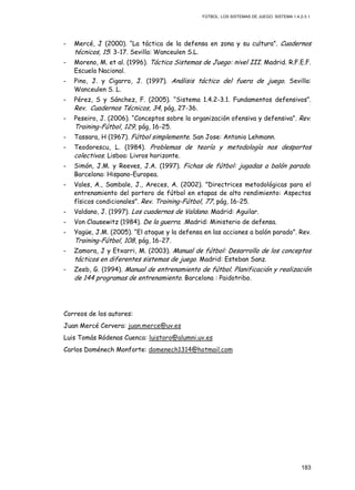 FÚTBOL: LOS SISTEMAS DE JUEGO. SISTEMA 1.4.2-3.1.
183
- Mercé, J (2000). “La táctica de la defensa en zona y su cultura”. Cuadernos
técnicos, 15: 3-17. Sevilla: Wanceulen S.L.
- Moreno, M. et al. (1996). Táctica Sistemas de Juego: nivel III. Madrid. R.F.E.F.
Escuela Nacional.
- Pino, J. y Cigarro, J. (1997). Análisis táctico del fuera de juego. Sevilla:
Wanceulen S. L.
- Pérez, S y Sánchez, F. (2005). “Sistema 1.4.2-3.1. Fundamentos defensivos”.
Rev. Cuadernos Técnicos, 34, pág, 27-36.
- Peseiro, J. (2006). “Conceptos sobre la organización ofensiva y defensiva”. Rev.
Training-Fútbol, 129, pág, 16-25.
- Tassara, H (1967). Fútbol simplemente. San Jose: Antonio Lehmann.
- Teodorescu, L. (1984). Problemas de teoría y metodología nos desportos
colectivos. Lisboa: Livros horizonte.
- Simón, J.M. y Reeves, J.A. (1997). Fichas de fútbol: jugadas a balón parado.
Barcelona: Hispano-Europea.
- Vales, A., Sambale, J., Areces, A. (2002). ”Directrices metodológicas para el
entrenamiento del portero de fútbol en etapas de alto rendimiento: Aspectos
físicos condicionales”. Rev. Training-Fútbol, 77, pág, 16-25.
- Valdano, J. (1997). Los cuadernos de Valdano. Madrid: Aguilar.
- Von Clausewitz (1984). De la guerra. .Madrid: Ministerio de defensa.
- Yagüe, J.M. (2005). “El ataque y la defensa en las acciones a balón parado”. Rev.
Training-Fútbol, 108, pág, 16-27.
- Zamora, J y Etxarri, M. (2003). Manual de fútbol: Desarrollo de los conceptos
tácticos en diferentes sistemas de juego. Madrid: Esteban Sanz.
- Zeeb, G. (1994). Manual de entrenamiento de fútbol. Planificación y realización
de 144 programas de entrenamiento. Barcelona : Paidotribo.
Correos de los autores:
Juan Mercé Cervera: juan.merce@uv.es
Luis Tomás Ródenas Cuenca: luistoro@alumni.uv.es
Carlos Doménech Monforte: domenech1314@hotmail.com
 