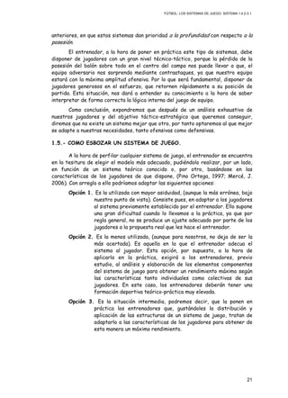 FÚTBOL: LOS SISTEMAS DE JUEGO. SISTEMA 1.4.2-3.1.
21
anteriores, en que estos sistemas dan prioridad a la profundidad con respecto a la
posesión.
El entrenador, a la hora de poner en práctica este tipo de sistemas, debe
disponer de jugadores con un gran nivel técnico-táctico, porque la pérdida de la
posesión del balón sobre todo en el centro del campo nos puede llevar a que, el
equipo adversario nos sorprenda mediante contraataques, ya que nuestro equipo
estará con la máxima amplitud ofensiva. Por lo que será fundamental, disponer de
jugadores generosos en el esfuerzo, que retornen rápidamente a su posición de
partida. Esta situación, nos dará a entender su conocimiento a la hora de saber
interpretar de forma correcta la lógica interna del juego de equipo.
Como conclusión, expondremos que después de un análisis exhaustivo de
nuestros jugadores y del objetivo táctico-estratégico que queremos conseguir,
diremos que no existe un sistema mejor que otro, por tanto optaremos al que mejor
se adapte a nuestras necesidades, tanto ofensivas como defensivas.
1.5.- COMO ESBOZAR UN SISTEMA DE JUEGO.
A la hora de perfilar cualquier sistema de juego, el entrenador se encuentra
en la tesitura de elegir el modelo más adecuado, pudiéndolo realizar, por un lado,
en función de un sistema teórico conocido o, por otro, basándose en las
características de los jugadores de que dispone, (Pino Ortega, 1997; Mercé, J.
2006). Con arreglo a ello podríamos adoptar las siguientes opciones:
Opción 1. Es la utilizada con mayor asiduidad, (aunque la más errónea, bajo
nuestro punto de vista). Consiste pues, en adaptar a los jugadores
al sistema previamente establecido por el entrenador. Ello supone
una gran dificultad cuando lo llevamos a la práctica, ya que por
regla general, no se produce un ajuste adecuado por parte de los
jugadores a la propuesta real que les hace el entrenador.
Opción 2. Es la menos utilizada, (aunque para nosotros, no deja de ser la
más acertada). Es aquella en la que el entrenador adecua el
sistema al jugador. Esta opción, por supuesto, a la hora de
aplicarla en la práctica, exigirá a los entrenadores, previo
estudio, al análisis y elaboración de los elementos componentes
del sistema de juego para obtener un rendimiento máximo según
las características tanto individuales como colectivas de sus
jugadores. En este caso, los entrenadores deberán tener una
formación deportiva teórico-práctica muy elevada.
Opción 3. Es la situación intermedia, podremos decir, que la ponen en
práctica los entrenadores que, gustándoles la distribución y
aplicación de las estructuras de un sistema de juego, tratan de
adaptarlo a las características de los jugadores para obtener de
esta manera un máximo rendimiento.
 