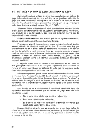 JUAN MERCÉ , LUÍS TOMÁS RÓDENAS Y CARLOS DOMÉNECH
22
1.6.- CRITERIOS A LA HORA DE ELEGIR UN SISTEMA DE JUEGO.
Muchos entrenadores utilizan de forma continua solamente un sistema de
juego, independientemente de las características de sus jugadores, del estilo de
juego que tiene su equipo y, por supuesto, de la filosofía del club que en ese
momento dirige; llegando incluso expresamente a fichar jugadores específicos para
poder jugar de una determinada manera, (Mercé, J. 2005).
Volvemos a incidir en lo erróneo de estos planteamientos, ya que el sistema
es algo que ha de estar al servicio de los jugadores para optimizar su rendimiento,
y no al revés, en el que los jugadores son fichas que completan nuestra idea de
disposición táctica en el campo.
Existen fundamentalmente tres motivos por los que algunos entrenadores,
siempre juegan, o al menos, anteponen su sistema de juego.
El primer motivo está fundamentado en un concepto equivocado del término
sistema, dándole una identidad propia que no tiene. El sistema nunca hay que
considerarlo un fin en sí mismo, tiene que tener cierta flexibilidad y que esté al
servicio del colectivo y no al contrario, donde por norma se esclaviza al equipo,
donde se limita con exceso el juego de determinados jugadores que tienen roles
diferentes al resto del colectivo. Como señala Menotti, C.L. (1986), “ha de
establecerse un orden dentro de la libertad, consiguiendo, como no, un difícil pero
necesario equilibrio”.
El segundo motivo hace referencia al no-conocimiento en la forma de
trabajar aspectos relacionados a “su concepto” despreciando automáticamente el
resto o al menos gran número de sistemas. En este caso la ignorancia puede
condicionar el comportamiento de todo un colectivo.
Nosotros abogaríamos por un tercer motivo y estaríamos de acuerdo con la
opinión que tiene Cuadrado Pino, J. (2004), del concepto de sistema de juego, al
decir que es la posición inicial, lo que la prensa llama actualmente “el dibujo” y
nombra como “la fotografía inicial de la fase de defensa”; es un tema de vital
importancia para la organización del juego de nuestro equipo, y que genera impulso
de discusión.
Hay técnicos que no le dan importancia y otros que piensan que es lo más
importante. Nosotros consideramos que el sistema de juego tiene una vital
importancia porque:
- Fija el punto inicial a la hora de planificar cada partido.
- Es el marco de orientación del equipo.
- Es el origen de todos los movimientos defensivos y ofensivos que
adopta cada jugador dentro de su equipo.
Podemos finalizar diciendo, que es evidente que lo que luego define la
resolución de las acciones son los movimientos, evoluciones y acciones reales que
realizan los jugadores con éxito en cada una de las jugadas que se diseñan durante
el transcurso del partido.
 