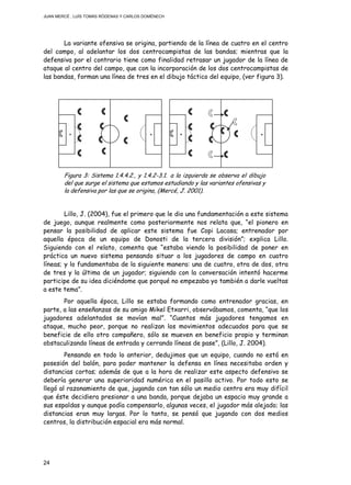 JUAN MERCÉ , LUÍS TOMÁS RÓDENAS Y CARLOS DOMÉNECH
24
La variante ofensiva se origina, partiendo de la línea de cuatro en el centro
del campo, al adelantar los dos centrocampistas de las bandas; mientras que la
defensiva por el contrario tiene como finalidad retrasar un jugador de la línea de
ataque al centro del campo, que con la incorporación de los dos centrocampistas de
las bandas, forman una línea de tres en el dibujo táctico del equipo, (ver figura 3).
Figura 3: Sistema 1.4.4.2., y 1.4.2-3.1. a la izquierda se observa el dibujo
del que surge el sistema que estamos estudiando y las variantes ofensivas y
la defensiva por las que se origina, (Mercé, J. 2001).
Lillo, J. (2004), fue el primero que le dio una fundamentación a este sistema
de juego, aunque realmente como posteriormente nos relata que, “el pionero en
pensar la posibilidad de aplicar este sistema fue Copi Lacasa; entrenador por
aquella época de un equipo de Donosti de la tercera división”; explica Lillo.
Siguiendo con el relato, comenta que “estaba viendo la posibilidad de poner en
práctica un nuevo sistema pensando situar a los jugadores de campo en cuatro
líneas; y lo fundamentaba de la siguiente manera: una de cuatro, otra de dos, otra
de tres y la última de un jugador; siguiendo con la conversación intentó hacerme
participe de su idea diciéndome que porqué no empezaba yo también a darle vueltas
a este tema”.
Por aquella época, Lillo se estaba formando como entrenador gracias, en
parte, a las enseñanzas de su amigo Mikel Etxarri, observábamos, comenta, “que los
jugadores adelantados se movían mal”. “Cuantos más jugadores tengamos en
ataque, mucho peor, porque no realizan los movimientos adecuados para que se
beneficie de ello otro compañero, sólo se mueven en beneficio propio y terminan
obstaculizando líneas de entrada y cerrando líneas de pase”, (Lillo, J. 2004).
Pensando en todo lo anterior, dedujimos que un equipo, cuando no está en
posesión del balón, para poder mantener la defensa en línea necesitaba orden y
distancias cortas; además de que a la hora de realizar este aspecto defensivo se
debería generar una superioridad numérica en el pasillo activo. Por todo esto se
llegó al razonamiento de que, jugando con tan sólo un medio centro era muy difícil
que éste decidiera presionar a una banda, porque dejaba un espacio muy grande a
sus espaldas y aunque podía compensarlo, algunas veces, el jugador más alejado; las
distancias eran muy largas. Por lo tanto, se pensó que jugando con dos medios
centros, la distribución espacial era más normal.
 