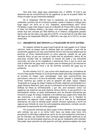 FÚTBOL: LOS SISTEMAS DE JUEGO. SISTEMA 1.4.2-3.1.
25
Pero ante todo, según sigue comentando Lillo, J. (2004), “al final lo que
determina son las características de los jugadores; ya que no se puede hablar de
fútbol sin saber de que futbolistas hablamos”.
En la temporada 1991-92 todo lo comentado con anterioridad se iba
ordenando y primero fue en la Cultural Leonesa, cuando lo empezó a trabajar para
luego seguir con éxito en la U.D. Salamanca, posteriormente sería Víctor
Fernández y luego Aimé Jaquect quien en el Mundial de Francia'98 le daría cuerpo
al tener los hombres idóneos y de mayor nivel para poder jugar este sistema,
siendo muy bien utilizado por Rafa Benítez en el Valencia consiguiendo grandes
logros como son dos ligas y una copa de la U.E.FA., en un periodo de tres años. (Las
dos ligas en las temporadas 2001-02 y 2003-04 y una copa de la U.E.F.A, en este
mismo año).
2.3.- ARGUMENTOS QUE EXPICAN LA UTILIZACIÓN DE ESTE SISTEMA.
En cualquier sistema de juego la participación de cada jugador en el trabajo
colectivo, tanto en ataque como en defensa debe ser constante, y para ello se
necesitarán jugadores con unos conocimientos técnico-tácticos muy amplios que les
permitan un eficaz desenvolvimiento en estos aspectos, además de una gran
condición física; ya que una vez que el balón está en movimiento, dentro de las
posiciones iniciales todo va cambiando en función del balón y sus diferentes
recorridos, así como de los compañeros y adversarios. Pero si que es cierto que
todo el desarrollo del juego tanto en ataque como en defensa gira o se relaciona en
función de esa posición inicial o de las distintas variantes del juego que se
produzcan.
En este sistema 1.4.2-3.1., que a priori esta ideado para que, los hombres de
tercera línea puedan finalizar la acción partiendo desde posiciones atrasadas tanto
en acciones de ataque como contraataque; tiene unas características muy
particulares, como son: a la hora de defender, realizar “presión” o “pressing” muy
arriba; mientras que cuando se está en posesión del balón, buscar siempre
“progresión en el juego de ataque” basado en (fluidez, amplitud y profundidad en el
juego ofensivo). Resultará, pues, que por la alternancia en las funciones de ataque y
defensa las líneas se entremezclarán, y por ello, será necesario contar con
jugadores que muestren una gran madurez técnico-táctica, lo que permitirá a los
entrenadores realizar un mejor planteamiento ante las diversas alternativas que
ofrecerá el juego. En ataque, exigiendo a los hombres que juegan entre líneas (los
dos exteriores y el media punta) desmarques continuos con la finalidad de
aprovechar los espacios libres creados detrás de la línea de los defensores
adversarios, así como en defensa poder realizar eficaces vigilancias y cerrar los
espacios que tratarán de crear los centrocampistas adversarios, evitando con ello,
peligrosas incorporaciones de dichos jugadores.
Por la posición centrada que debe ocupar el único delantero con el que juega
este sistema, (ya que si se inclina tanto hacia una banda como hacia otra
perjudicará la estrategia empleada por parte de los centrocampistas exteriores y
por los laterales, que intentarán crear continuas superioridades numéricas en las
bandas, uno de los principales objetivos con los que se fundamenta este sistema).
Para poder sacar provecho de esta posición centrada, podremos emplear dos tipos
 