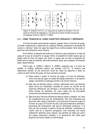 FÚTBOL: LOS SISTEMAS DE JUEGO. SISTEMA 1.4.2-3.1.
27
Figura 4: Sistema 1.4.2-3.1. a la izquierda se observa el sistema 1.4.2-3.1.
zonal en situación de despliegue y a la derecha el mismo sistema en posición
de repliegue intensivo, (Mercé, J. 2006).
2.4.- COMO TRABAJAR EL JUEGO COLECTIVO OFENSIVO Y DEFENSIVO.
A la hora de saber posicionarse cualquier jugador sobre el terreno de juego,
el diseño, implantación y desarrollo de cualquier sistema, planteará la necesidad de
conocer y dominar todos los aspectos específicos confeccionados tanto desde el
punto de vista defensivo como ofensivo.
En el fútbol, la posesión del balón es el indicativo para establecer la fase de
juego en la que se encuentra el equipo. Estar en posesión de balón supone que un
equipo esté en fase de ataque, por tanto, el equipo que no está en posesión del
balón está en fase de defensa; será determinante, pues, para cualquier entrenador
saber desarrollarlas.
Couto Lago, A. (2002), y Mercé, J. (2006), comentan que, a la hora de
diseñar el trabajo defensivo dentro del sistema 1.4.2-3.1., lo primero que
deberemos realizar es una definición inicial de todos los aspectos a tener en
cuenta en esta faceta del juego. Se hace necesario precisar:
a) Cómo vamos a ocupar el terreno de juego a la hora de defender,
tanto si se decide jugar en campo del equipo adversario; o en nuestro
campo, realizando un repliegue normal o de forma intensiva.
b) Qué tipo de defensa vamos a utilizar, optaremos entre una defensa
zonal, mixta y/o combinada, teniendo en cuenta, en función de los
objetivos defensivos, las ventajas e inconvenientes de cada una de
estas formas de defender, así como cuáles son las principales
características defensivas de nuestros jugadores.
c) Qué principios tácticos defensivos básicos vamos a emplear, así como
los complementarios que les fundamentan. Para ello tendremos que
priorizar cómo vamos a defender, y las distintas formas de ocupar el
terreno de juego. En función de ello y del posicionamiento defensivo,
optaremos por determinar cuál será el entramado defensivo. A la
hora de dar prioridad a nuestra forma de defender, tendremos en
cuenta cuál es el objetivo perseguido, bien buscando una buena
ordenación defensiva para esperar una pérdida de balón por parte
del equipo adversario (ataque) o la apropiación del balón para
propiciar de forma rápida un contraataque.
 