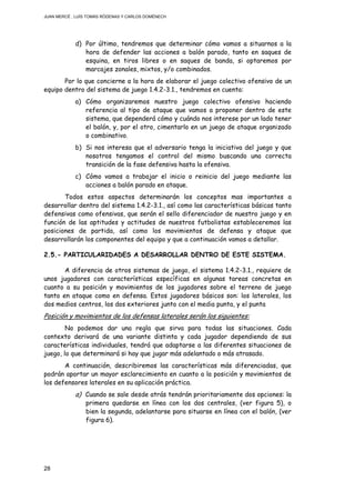 JUAN MERCÉ , LUÍS TOMÁS RÓDENAS Y CARLOS DOMÉNECH
28
d) Por último, tendremos que determinar cómo vamos a situarnos a la
hora de defender las acciones a balón parado, tanto en saques de
esquina, en tiros libres o en saques de banda, si optaremos por
marcajes zonales, mixtos, y/o combinados.
Por lo que concierne a la hora de elaborar el juego colectivo ofensivo de un
equipo dentro del sistema de juego 1.4.2-3.1., tendremos en cuenta:
a) Cómo organizaremos nuestro juego colectivo ofensivo haciendo
referencia al tipo de ataque que vamos a proponer dentro de este
sistema, que dependerá cómo y cuándo nos interese por un lado tener
el balón, y, por el otro, cimentarlo en un juego de ataque organizado
o combinativo.
b) Si nos interesa que el adversario tenga la iniciativa del juego y que
nosotros tengamos el control del mismo buscando una correcta
transición de la fase defensiva hasta la ofensiva.
c) Cómo vamos a trabajar el inicio o reinicio del juego mediante las
acciones a balón parado en ataque.
Todos estos aspectos determinarán los conceptos mas importantes a
desarrollar dentro del sistema 1.4.2-3.1., así como las características básicas tanto
defensivas como ofensivas, que serán el sello diferenciador de nuestro juego y en
función de las aptitudes y actitudes de nuestros futbolistas estableceremos las
posiciones de partida, así como los movimientos de defensa y ataque que
desarrollarán los componentes del equipo y que a continuación vamos a detallar.
2.5.- PARTICULARIDADES A DESARROLLAR DENTRO DE ESTE SISTEMA.
A diferencia de otros sistemas de juego, el sistema 1.4.2-3.1., requiere de
unos jugadores con características específicas en algunas tareas concretas en
cuanto a su posición y movimientos de los jugadores sobre el terreno de juego
tanto en ataque como en defensa. Estos jugadores básicos son: los laterales, los
dos medios centros, los dos exteriores junto con el media punta, y el punta
Posición y movimientos de los defensas laterales serán los siguientes:
No podemos dar una regla que sirva para todas las situaciones. Cada
contexto derivará de una variante distinta y cada jugador dependiendo de sus
características individuales, tendrá que adaptarse a las diferentes situaciones de
juego, lo que determinará si hay que jugar más adelantado o más atrasado.
A continuación, describiremos las características más diferenciadas, que
podrán aportar un mayor esclarecimiento en cuanto a la posición y movimientos de
los defensores laterales en su aplicación práctica.
a) Cuando se sale desde atrás tendrán prioritariamente dos opciones: la
primera quedarse en línea con los dos centrales, (ver figura 5), o
bien la segunda, adelantarse para situarse en línea con el balón, (ver
figura 6).
 
