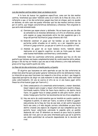 JUAN MERCÉ , LUÍS TOMÁS RÓDENAS Y CARLOS DOMÉNECH
30
Los dos medios centros deben tener un balance mixto:
A la hora de buscar los jugadores específicos, como son los dos medios
centros, tendremos que saber también como es el resto de la línea de cinco, en lo
referente a que, si los dos exteriores juegan muy bien en ataque, pero no ayudan
en defensa, en este caso nos puede interesar que los dos medios centros cierren
por el centro, que tengan características defensivas y ofensivas. Pero eligiendo lo
que sería más estandarizado:
a) Conviene que sepan atacar y defender. No es bueno que uno de ellos
se estandarice en misiones defensivas y el otro en ofensivas, porque
esto supone un juego mecanizado entre los dos jugadores que a lo
largo del partido facilitará el juego ofensivo del rival.
b) Deberán canalizar el juego por las bandas; ya que mientras las
porterías estén situadas en el centro, va a ser imposible que no
utilicen el juego exterior, ya que por el centro lo va a poblar el rival.
c) Además de gozar de un buen balance mixto, también deben
implicarse en el aspecto cognitivo; no solo se trata pues de tener
unas buenas habilidades coordinativas y condicionales.
Valorando todas las cuestiones anteriores, pensamos que hoy en día nos
gustaría que hubiese una buena complementariedad de condicionantes entre ambos,
porque a día de hoy se tiende a que uno sea el más ofensivo y otro más defensivo;
grave error bajo nuestro punto de vista.
La línea de los dos exteriores, el media punta y el punta:
El objetivo que buscamos en este apartado es que los dos exteriores se
sitúen bien abiertos para así poder generar distancias entre los defensores rivales.
La intención es que unos funcionen con respecto a los otros, es decir, que tengan la
capacidad perceptiva de elegir en cada momento lo más adecuado, tanto individual
como colectivamente. (Si uno se acerca el otro se va; si uno busca jugar entre
líneas los otros buscan jugar por fuera etc.)
a) Como consecuencia a lo comentado anteriormente, a menor densidad,
mayor espacio para ocupar y mayor efectividad para nuestro ataque,
facilitando nuestro fútbol de fuera hacia dentro y de dentro hacía
fuera. Un jugador hace el campo grande no sólo para recibir, sino al
mismo tiempo para facilitar los movimientos de los otros compañeros.
b) Hay una serie de condicionantes que se tendrán en cuenta cuando no
tengamos la pelota. Si salen por fuera, va sobre el balón el jugador
más próximo de la línea de tres de ese lado, el del centro basculará
hacía esa zona y el más alejado cerrara colocándose un poco hacía
dentro creando una especie de diagonal con sus compañeros que les
permita hacer coberturas cubriendo la espalda ante un posible
desborde del rival. El delantero se moverá un poco hacía la posible
salida del rival, pero en una zona intermedia para que así le permita
una doble posibilidad de actuación dependiendo de la decisión del
rival.
 