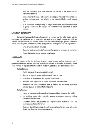 JUAN MERCÉ , LUÍS TOMÁS RÓDENAS Y CARLOS DOMÉNECH
32
posición; evitando que haya muchas distancias a las espaldas del
sistema defensivo.
- Sorprenderá al equipo adversario con saques rápidos intentando por
un lado contraataque y por el otro crear superioridades numéricas de
2x1.
- Si el resultado es negativo y el juego lo requiere, podrá incorporarse
al juego colectivo del equipo en determinadas acciones a balón
parado.
LA LÍNEA DEFENSIVA
Componen la segunda línea del equipo; y la forman los dos laterales y los dos
centrales. Se defiende en la zona con una estructura lineal, aunque variable en
función de la situación del balón y de las basculaciones del equipo, ya sea formando
curva, línea diagonal o línea horizontal. Las premisas principales son las siguientes:
- Gran organización en defensa.
- Superioridad numérica defensiva en las zonas próximas a la portería.
- Pocas distancias entre jugadores y líneas.
LATERALES
La demarcación de defensa lateral, como hemos podido observar en el
apartado anterior, es una posición específica dentro de la línea de cuatro, sobre
todo cuando su equipo está en posesión de balón. Los roles que desempeñan son:
Rol defensivo:
- Partir siempre de una marcación zonal.
- Marcar al jugador adversario que entre en su zona.
- Dificultar la progresión del jugador adversario.
- Bascular para equilibrar la salida de uno de los centrales.
- Mantener la línea defensiva con el resto de defensas buscando
achicar cuando el momento lo requiera.
Rol ofensivo:
- Hacer el campo grande cuando el equipo está en posesión del balón.
- Dar salida y apoyo a los centrales y centrocampistas en progresión y
conservación del balón.
- Intentar crear situaciones de superioridad numérica con los
centrocampistas exteriores.
- Realizar desdoblamientos al centrocampista exterior para así poder
llegar a la línea de fondo para centrar.
 