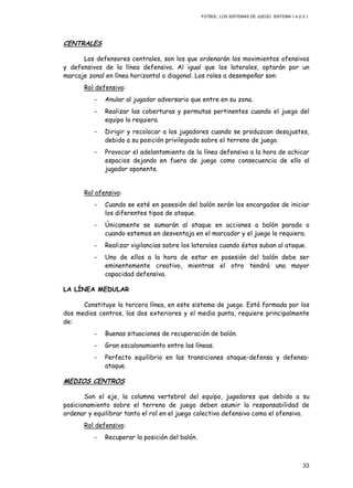 FÚTBOL: LOS SISTEMAS DE JUEGO. SISTEMA 1.4.2-3.1.
33
CENTRALES
Los defensores centrales, son los que ordenarán los movimientos ofensivos
y defensivos de la línea defensiva. Al igual que los laterales, optarán por un
marcaje zonal en línea horizontal o diagonal. Los roles a desempeñar son:
Rol defensivo:
- Anular al jugador adversario que entre en su zona.
- Realizar las coberturas y permutas pertinentes cuando el juego del
equipo lo requiera.
- Dirigir y recolocar a los jugadores cuando se produzcan desajustes,
debido a su posición privilegiada sobre el terreno de juego.
- Provocar el adelantamiento de la línea defensiva a la hora de achicar
espacios dejando en fuera de juego como consecuencia de ello al
jugador oponente.
Rol ofensivo:
- Cuando se esté en posesión del balón serán los encargados de iniciar
los diferentes tipos de ataque.
- Únicamente se sumarán al ataque en acciones a balón parado o
cuando estemos en desventaja en el marcador y el juego lo requiera.
- Realizar vigilancias sobre los laterales cuando éstos suban al ataque.
- Uno de ellos a la hora de estar en posesión del balón debe ser
eminentemente creativo, mientras el otro tendrá una mayor
capacidad defensiva.
LA LÍNEA MEDULAR
Constituye la tercera línea, en este sistema de juego. Está formada por los
dos medios centros, los dos exteriores y el media punta, requiere principalmente
de:
- Buenas situaciones de recuperación de balón.
- Gran escalonamiento entre las líneas.
- Perfecto equilibrio en las transiciones ataque-defensa y defensa-
ataque.
MEDIOS CENTROS
Son el eje, la columna vertebral del equipo, jugadores que debido a su
posicionamiento sobre el terreno de juego deben asumir la responsabilidad de
ordenar y equilibrar tanto el rol en el juego colectivo defensivo como el ofensivo.
Rol defensivo:
- Recuperar la posición del balón.
 