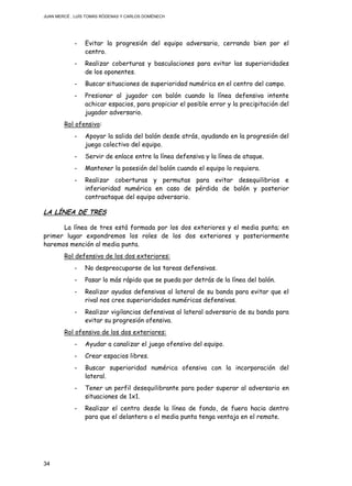 JUAN MERCÉ , LUÍS TOMÁS RÓDENAS Y CARLOS DOMÉNECH
34
- Evitar la progresión del equipo adversario, cerrando bien por el
centro.
- Realizar coberturas y basculaciones para evitar las superioridades
de los oponentes.
- Buscar situaciones de superioridad numérica en el centro del campo.
- Presionar al jugador con balón cuando la línea defensiva intente
achicar espacios, para propiciar el posible error y la precipitación del
jugador adversario.
Rol ofensivo:
- Apoyar la salida del balón desde atrás, ayudando en la progresión del
juego colectivo del equipo.
- Servir de enlace entre la línea defensiva y la línea de ataque.
- Mantener la posesión del balón cuando el equipo lo requiera.
- Realizar coberturas y permutas para evitar desequilibrios e
inferioridad numérica en caso de pérdida de balón y posterior
contraataque del equipo adversario.
LA LÍNEA DE TRES
La línea de tres está formada por los dos exteriores y el media punta; en
primer lugar expondremos los roles de los dos exteriores y posteriormente
haremos mención al media punta.
Rol defensivo de los dos exteriores:
- No despreocuparse de las tareas defensivas.
- Pasar lo más rápido que se pueda por detrás de la línea del balón.
- Realizar ayudas defensivas al lateral de su banda para evitar que el
rival nos cree superioridades numéricas defensivas.
- Realizar vigilancias defensivas al lateral adversario de su banda para
evitar su progresión ofensiva.
Rol ofensivo de los dos exteriores:
- Ayudar a canalizar el juego ofensivo del equipo.
- Crear espacios libres.
- Buscar superioridad numérica ofensiva con la incorporación del
lateral.
- Tener un perfil desequilibrante para poder superar al adversario en
situaciones de 1x1.
- Realizar el centro desde la línea de fondo, de fuera hacia dentro
para que el delantero o el media punta tenga ventaja en el remate.
 