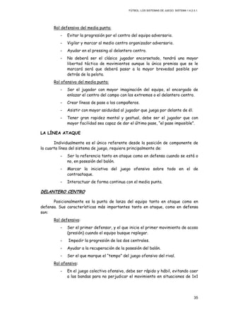 FÚTBOL: LOS SISTEMAS DE JUEGO. SISTEMA 1.4.2-3.1.
35
Rol defensivo del media punta:
- Evitar la progresión por el centro del equipo adversario.
- Vigilar y marcar al medio centro organizador adversario.
- Ayudar en el pressing al delantero centro.
- No deberá ser el clásico jugador encorsetado, tendrá una mayor
libertad táctica de movimientos aunque la única premisa que se le
marcará será que deberá pasar a la mayor brevedad posible por
detrás de la pelota.
Rol ofensivo del media punta:
- Ser el jugador con mayor imaginación del equipo, el encargado de
enlazar el centro del campo con los extremos o el delantero centro.
- Crear líneas de pase a los compañeros.
- Asistir con mayor asiduidad al jugador que juega por delante de él.
- Tener gran rapidez mental y gestual, debe ser el jugador que con
mayor facilidad sea capaz de dar el último pase, “el pase imposible”.
LA LÍNEA ATAQUE
Individualmente es el único referente desde la posición de componente de
la cuarta línea del sistema de juego, requiere principalmente de:
- Ser la referencia tanto en ataque como en defensa cuando se está o
no, en posesión del balón.
- Marcar la iniciativa del juego ofensivo sobre todo en el de
contraataque.
- Interactuar de forma continua con el media punta.
DELANTERO CENTRO
Posicionalmente es la punta de lanza del equipo tanto en ataque como en
defensa. Sus características más importantes tanto en ataque, como en defensa
son:
Rol defensivo:
- Ser el primer defensor, y el que inicie el primer movimiento de acoso
(presión) cuando el equipo busque replegar.
- Impedir la progresión de los dos centrales.
- Ayudar a la recuperación de la posesión del balón.
- Ser el que marque el “tempo” del juego ofensivo del rival.
Rol ofensivo:
- En el juego colectivo ofensivo, debe ser rápido y hábil, evitando caer
a las bandas para no perjudicar el movimiento en situaciones de 1x1
 