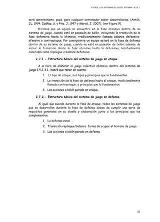 FÚTBOL: LOS SISTEMAS DE JUEGO. SISTEMA 1.4.2-3.1.
37
será determinante, pues, para cualquier entrenador saber desarrollarlas. (Antón,
JL. 1994, Ibáñez, S. y Pino, J. 1997 y Mercé, J. 2007), (ver figura 9).
Diremos que un equipo se encuentra en la fase ofensiva dentro de su
sistema de juego, cuando está en posesión de balón, incluyendo la transición de la
fase defensiva hasta la ofensiva, tradicionalmente llamada balance defensivo-
ofensivo o contraataque. Por consiguiente un equipo estará en la fase de defensa
dentro de su sistema de juego, cuando no está en posesión de balón, además de
incluir la transición desde la fase ofensiva hasta la defensiva, habitualmente
conocidas como repliegue o balance defensivo.
2.7.1.- Estructura básica del sistema de juego en ataque.
A la hora de elaborar el juego colectivo ofensivo dentro del sistema de
juego 1.4.2-3.1., habrá que tener en cuenta:
1. El tipo de ataque, sus tipos y principios que lo fundamentan.
2. La transición de la fase de defensa hasta el ataque, tradicionalmente
llamada contraataque, y principios que lo fundamentan.
3. Las acciones a balón parado en ataque.
2.7.2.- Estructura básica del sistema de juego en defensa.
Al igual que sucede durante la fase de ataque, todos los sistemas de juego
que se desarrollan durante la fase de defensa deben de cumplir una serie de
requisitos generales en su diseño y elaboración junto a los principios que los
complementan.
1. La defensa zonal.
2. Transición repliegue/balance: forma de ocupar el terreno de juego.
3. Las acciones a balón parado en defensa.
 