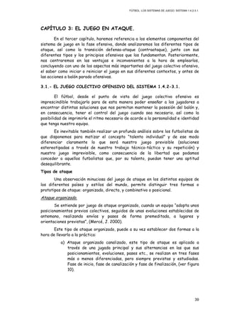 FÚTBOL: LOS SISTEMAS DE JUEGO. SISTEMA 1.4.2-3.1.
39
CAPÍTULO 3: EL JUEGO EN ATAQUE.
En el tercer capítulo, haremos referencia a los elementos componentes del
sistema de juego en la fase ofensiva, donde analizaremos los diferentes tipos de
ataque, así como la transición defensa-ataque (contraataque), junto con sus
diferentes tipos y los principios ofensivos que los fundamentan. Posteriormente,
nos centraremos en las ventajas e inconvenientes a la hora de emplearlos,
concluyendo con uno de los aspectos más importantes del juego colectivo ofensivo,
el saber como iniciar o reiniciar el juego en sus diferentes contextos, y antes de
las acciones a balón parado ofensivas.
3.1.- EL JUEGO COLECTIVO OFENSIVO DEL SISTEMA 1.4.2-3.1.
El fútbol, desde el punto de vista del juego colectivo ofensivo es
imprescindible trabajarlo para de esta manera poder enseñar a los jugadores a
encontrar distintas soluciones que nos permitan mantener la posesión del balón y,
en consecuencia, tener el control del juego cuando sea necesario, así como la
posibilidad de imprimirle el ritmo necesario de acorde a la personalidad e identidad
que tenga nuestro equipo.
Es inevitable también realizar un profundo análisis sobre los futbolistas de
que disponemos para matizar el concepto “talento individual” y de ese modo
diferenciar claramente lo que será nuestro juego previsible (soluciones
estereotipadas a través de nuestro trabajo técnico-táctico y su repetición) y
nuestro juego imprevisible, como consecuencia de la libertad que podamos
conceder a aquellos futbolistas que, por su talento, puedan tener una aptitud
desequilibrante.
Tipos de ataque
Una observación minuciosa del juego de ataque en los distintos equipos de
los diferentes países y estilos del mundo, permite distinguir tres formas o
prototipos de ataque: organizado, directo, y combinativo o posicional.
Ataque organizado.
Se entiende por juego de ataque organizado, cuando un equipo “adopta unos
posicionamientos previos colectivos, seguidos de unas evoluciones establecidas de
antemano, realizando envíos y pases de forma premeditada, a lugares y
orientaciones previstas”, (Mercé, J. 2000).
Este tipo de ataque organizado, puede a su vez establecer dos formas a la
hora de llevarlo a la práctica:
a) Ataque organizado canalizado, este tipo de ataque es aplicado a
través de una jugada principal y sus alternancias en las que sus
posicionamientos, evoluciones, pases etc., se realizan en tres fases
más o menos diferenciadas, pero siempre previstas y estudiadas.
Fase de inicio, fase de canalización y fase de finalización, (ver figura
10).
 