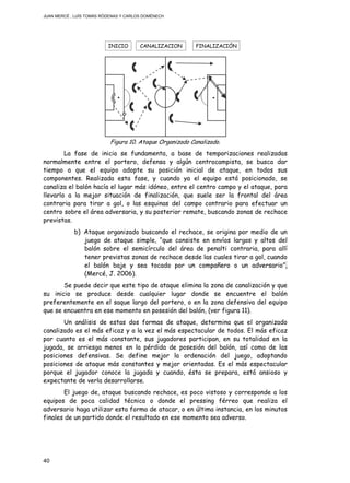 JUAN MERCÉ , LUÍS TOMÁS RÓDENAS Y CARLOS DOMÉNECH
40
Figura 10. Ataque Organizado Canalizado.
La fase de inicio se fundamenta, a base de temporizaciones realizadas
normalmente entre el portero, defensa y algún centrocampista, se busca dar
tiempo a que el equipo adopte su posición inicial de ataque, en todos sus
componentes. Realizada esta fase, y cuando ya el equipo está posicionado, se
canaliza el balón hacía el lugar más idóneo, entre el centro campo y el ataque, para
llevarlo a la mejor situación de finalización, que suele ser la frontal del área
contraria para tirar a gol, o las esquinas del campo contrario para efectuar un
centro sobre el área adversaria, y su posterior remate, buscando zonas de rechace
previstas.
b) Ataque organizado buscando el rechace, se origina por medio de un
juego de ataque simple, “que consiste en envíos largos y altos del
balón sobre el semicírculo del área de penalti contraria, para allí
tener previstas zonas de rechace desde las cuales tirar a gol, cuando
el balón baje y sea tocado por un compañero o un adversario”,
(Mercé, J. 2006).
Se puede decir que este tipo de ataque elimina la zona de canalización y que
su inicio se produce desde cualquier lugar donde se encuentre el balón
preferentemente en el saque largo del portero, o en la zona defensiva del equipo
que se encuentra en ese momento en posesión del balón, (ver figura 11).
Un análisis de estas dos formas de ataque, determina que el organizado
canalizado es el más eficaz y a la vez el más espectacular de todos. El más eficaz
por cuanto es el más constante, sus jugadores participan, en su totalidad en la
jugada, se arriesga menos en la pérdida de posesión del balón, así como de las
posiciones defensivas. Se define mejor la ordenación del juego, adoptando
posiciones de ataque más constantes y mejor orientadas. Es el más espectacular
porque el jugador conoce la jugada y cuando, ésta se prepara, está ansioso y
expectante de verla desarrollarse.
El juego de, ataque buscando rechace, es poco vistoso y corresponde a los
equipos de poca calidad técnica o donde el pressing férreo que realiza el
adversario haga utilizar esta forma de atacar, o en última instancia, en los minutos
finales de un partido donde el resultado en ese momento sea adverso.
INICIO FINALIZACIÓNCANALIZACION
 