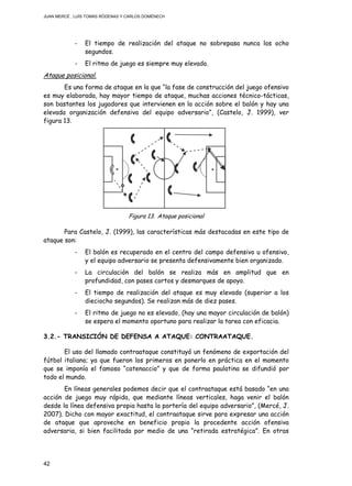 JUAN MERCÉ , LUÍS TOMÁS RÓDENAS Y CARLOS DOMÉNECH
42
- El tiempo de realización del ataque no sobrepasa nunca los ocho
segundos.
- El ritmo de juego es siempre muy elevado.
Ataque posicional.
Es una forma de ataque en la que “la fase de construcción del juego ofensivo
es muy elaborada, hay mayor tiempo de ataque, muchas acciones técnico-tácticas,
son bastantes los jugadores que intervienen en la acción sobre el balón y hay una
elevada organización defensiva del equipo adversario”, (Castelo, J. 1999), ver
figura 13.
Figura 13. Ataque posicional
Para Castelo, J. (1999), las características más destacadas en este tipo de
ataque son:
- El balón es recuperado en el centro del campo defensivo u ofensivo,
y el equipo adversario se presenta defensivamente bien organizado.
- La circulación del balón se realiza más en amplitud que en
profundidad, con pases cortos y desmarques de apoyo.
- El tiempo de realización del ataque es muy elevado (superior a los
dieciocho segundos). Se realizan más de diez pases.
- El ritmo de juego no es elevado, (hay una mayor circulación de balón)
se espera el momento oportuno para realizar la tarea con eficacia.
3.2.- TRANSICIÓN DE DEFENSA A ATAQUE: CONTRAATAQUE.
El uso del llamado contraataque constituyó un fenómeno de exportación del
fútbol italiano; ya que fueron los primeros en ponerlo en práctica en el momento
que se imponía el famoso “catenaccio” y que de forma paulatina se difundió por
todo el mundo.
En líneas generales podemos decir que el contraataque está basado “en una
acción de juego muy rápida, que mediante líneas verticales, haga venir el balón
desde la línea defensiva propia hasta la portería del equipo adversario”, (Mercé, J.
2007). Dicho con mayor exactitud, el contraataque sirve para expresar una acción
de ataque que aproveche en beneficio propio la procedente acción ofensiva
adversaria, si bien facilitada por medio de una “retirada estratégica”. En otras
 