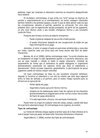 FÚTBOL: LOS SISTEMAS DE JUEGO. SISTEMA 1.4.2-3.1.
43
palabras, coger por sorpresa al adversario mientras se encuentra desequilibrado
hacia delante.
El verdadero contraataque, el que actúa con “arte” porque es objetivo de
estudio y experimentación en el entrenamiento, ha hecho conseguir resultados
óptimos también a los grandes equipos y es por lo que se debe aplicar cada vez que
las circunstancias, durante el partido, permitan su utilización. Por otro lado
podemos decir, que es espectacular porque presupone, de parte de los jugadores,
un alto nivel técnico unido a una notable inteligencia táctica y una excelente
condición física.
Presenta dos formas a la hora de saberlo interpretar:
- Puede originarse después de una acción a balón parado.
- O puede efectuarse después de una recuperación de balón sin que
haya interrupción en el juego.
Asimismo, al estar el equipo situado en posiciones establecidas y conocidas
por todos, conectar unos con otros será una tarea mucho más fácil de saber
interpretar.
Moreno, M. et al. (1996), define contraataque como: “la acción ofensiva que
se fundamenta en llegar lo más rápidamente posible a la portería adversaria, una
vez se haya restado o robado el balón al equipo adversario, tratando de
sorprenderle de forma que el adversario no pueda replegarse ni organizarse
defensivamente explotando los espacios libres que dejó al adelantarse y
descolocarse”. Estas acciones requieren, generalmente, la participación de pocos
jugadores cuando se realiza a mayor velocidad.
Un buen contraataque se basa en una excelente situación defensiva,
dejando la iniciativa al adversario y con ello se intenta que éste deje espacios
entre la línea de defensa y el portero, pero al mismo tiempo necesita para su
eficacia en su ejecución de:
- Visión rápida de juego.
- Seguridad y buena ejecución técnico-táctica.
- Armonía en los desmarques sobre todo de ruptura de los atacantes
(preferentemente en diagonal para evitar con los cruces, las acciones
de fuera de juego adversario).
- Y lo más importante, eficacia, con una buena finalización.
Puede tener su origen en cualquier zona del campo, aunque, cuando más lejos
de la portería adversaria mejor. El contraataque no se organiza, se orienta.
Tipos de contraataque
La transición defensa-ataque supone el primer paso de la fase ofensiva en la
cual el equipo tiene que pasar de desarrollar funciones defensivas a ofensivas.
Según (Mercé, J. 2006), existen dos tipos de contraataques:
 