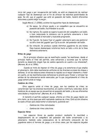 FÚTBOL: LOS SISTEMAS DE JUEGO. SISTEMA 1.4.2-3.1.
45
inicio del juego o por recuperación del balón, se esté en disposición de realizar
cualquier tipo de desmarque con el fin de ofrecer las máximas posibilidades de
pase. De ahí, que el jugador que esté en posesión del balón, tendrá diferentes
soluciones y podrá elegir la mejor.
Según Mercé, J. (2006), existen los siguientes tipos de desmarques:
a) De apoyo. Se ofrece ayuda a un compañero que se encuentra en
posesión del balón, facilitándole la acción.
b) De ruptura. Es cuando se supera la posición del compañero con balón,
o bien reduciendo la distancia con la portería adversaria o bien
desbordando al marcador y buscando progresión.
c) De fijación. Se busca fijar al jugador adversario para una posterior
acción o bien del jugador que fija la acción del poseedor del balón.
d) De rotación. Se produce cuando distintos jugadores de una misma
línea buscan desmarques rotatorios hacía un lado u otro de la línea
defensiva adversaria.
Ritmo de juego
Es el principio ofensivo que se manifiesta cuando “se mantienen, desde el
principio hasta el final del partido, unos esfuerzos y acciones que no sufren
durante su desarrollo ningún tipo de cambio aparente en cuanto a su intensidad”,
(Moreno, M. et al. 1996).
Cuando se trata de imponer el ritmo de juego y no someterse al que emplea
el adversario, éste debe mantenerse uniforme en las diversas acciones de ataque y
defensa. Si en las elaboraciones ofensivas la rapidez es el mayor elemento a tener
en cuenta, en las manifestaciones defensivas la presión para frenar y retrasar las
salidas de los adversarios serán esenciales, por lo que conjuntamente el ritmo de
juego estará unido al riesgo.
Cambios de ritmo
Otro aspecto unido al ritmo de juego, son los cambios de ritmo, se
caracterizan “por los diversos movimientos, en cuanto a lentitud y velocidad, de los
hombres de un equipo que se encuentran en posesión del balón, y de sus diferentes
velocidades y trayectorias”, (Moreno, M. et al. 1996).
Si durante el partido cualquier equipo, alterna un ritmo de juego rápido con
otro lento, se dice pues que está realizando cambios de ritmo. Esta acción ofensiva
se suele utilizar para desorientar al adversario, pudiendo ser:
- Cambios de ritmo individuales.
- Cambios de ritmo colectivos.
Espacios libres
Los espacios libres se pueden producir mediante la movilidad y
desplazamiento de un compañero del poseedor del balón arrastrando a su
adversario; también como consecuencia de la deficiente colocación de los
jugadores sobre el terreno de juego, y en otros casos, por los espacios dejados
 
