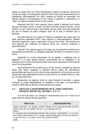 JUAN MERCÉ , LUÍS TOMÁS RÓDENAS Y CARLOS DOMÉNECH
46
cuando un equipo ataca de forma desordenada y pierde la ocupación racional del
terreno de juego y el consiguiente equilibrio entre líneas como consecuencia de no
desdoblarse adecuadamente. Por tanto, siempre se tratará de sorprender con
rápidos ataques o contraataques sin dar tiempo al oponente a organizarse y a
“tapar” los espacios dejados libres al irse al ataque.
Resultará más fácil crear espacios libres cuando la defensa rival realiza
marcaje individual o mixto, al poder el hombre marcado arrastrar (llevar a sitios
falsos) a su par; mientras que si manifiestan marcaje zonal, será más complicado
por que no siempre se podrá conseguir sacar de la zona al defensor que la
defiende.
De todas maneras si un equipo no dispone de jugadores que sepan jugar sin
balón resultará sumamente difícil crear espacios, y consecuentemente, también
resultará complicado ocupar y aprovechar, lo que se ha creado. Tácticamente los
tres aspectos que componen los espacios libres son: creación, ocupación y
aprovechamiento.
Creación: Son aquellos lugares del campo que se encuentran desiertos por
abandonarlos previamente, un compañero poseedor del balón y el adversario que le
marca.
Ocupación: La acción consecuente de un jugador o jugadores que se
desplazan a un lugar dejado desierto, previamente por un compañero y un
adversario que le marca. En estas acciones tiene mucha importancia la anticipación
con el fin de sorprender.
Aprovechamiento: Es evidente que si se han creado y ocupado los espacios
libres, para lograr completar la finalidad táctica, deben ser debidamente
aprovechados para que la acción colectiva sea consecuente y eficaz, para que esto
suceda debe estar debidamente unido la acción táctica a la calidad técnica y, cómo
no, a la capacidad física.
Resumiendo, los espacios libres se crean llevando al marcador a lugares
erróneos; se ocupan desplazándose un compañero a ese lugar; y se aprovechan,
cuando el balón llega en debidas condiciones para ser jugado.
3.3.- VENTAJAS E INCONVENIENTES EN EL JUEGO COLECTIVO
OFENSIVO DENTRO DEL SISTEMA 1.4.2-3.1.
A la hora de atacar, las ventajas e inconvenientes que van a incidir en el
juego colectivo ofensivo son las siguientes:
VENTAJAS INCONVENIENTES
Apoyos laterales y en diagonal: permite
atacar tanto por las bandas como por el
centro.
Abusar de la circulación del balón: permite
el repliegue del rival.
La incorporación de los defensas laterales
crea: superioridad numérica en el c. campo
lo que nos lleva a un mejor control del
juego.
Nos produce incertidumbre: al no tener
hombres adecuados a la hora de cambiar la
forma de atacar.
 