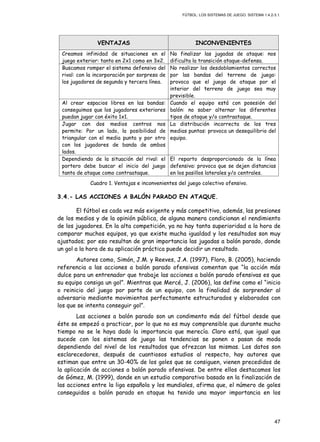 FÚTBOL: LOS SISTEMAS DE JUEGO. SISTEMA 1.4.2-3.1.
47
VENTAJAS INCONVENIENTES
Creamos infinidad de situaciones en el
juego exterior: tanto en 2x1 como en 3x2.
No finalizar las jugadas de ataque: nos
dificulta la transición ataque-defensa.
Buscamos romper el sistema defensivo del
rival: con la incorporación por sorpresa de
los jugadores de segunda y tercera línea.
No realizar los desdoblamientos correctos
por las bandas del terreno de juego:
provoca que el juego de ataque por el
interior del terreno de juego sea muy
previsible.
Al crear espacios libres en las bandas:
conseguimos que los jugadores exteriores
puedan jugar con éxito 1x1.
Cuando el equipo está con posesión del
balón: no saber alternar los diferentes
tipos de ataque y/o contraataque.
Jugar con dos medios centros nos
permite: Por un lado, la posibilidad de
triangular con el media punta y por otro
con los jugadores de banda de ambos
lados.
La distribución incorrecta de los tres
medias puntas: provoca un desequilibrio del
equipo.
Dependiendo de la situación del rival: el
portero debe buscar el inicio del juego
tanto de ataque como contraataque.
El reparto desproporcionado de la línea
defensiva: provoca que se dejen distancias
en los pasillos laterales y/o centrales.
Cuadro 1. Ventajas e inconvenientes del juego colectivo ofensivo.
3.4.- LAS ACCIONES A BALÓN PARADO EN ATAQUE.
El fútbol es cada vez más exigente y más competitivo, además, las presiones
de los medios y de la opinión pública, de alguna manera condicionan el rendimiento
de los jugadores. En la alta competición, ya no hay tanta superioridad a la hora de
comparar muchos equipos, ya que existe mucha igualdad y los resultados son muy
ajustados; por eso resultan de gran importancia las jugadas a balón parado, donde
un gol a la hora de su aplicación práctica puede decidir un resultado.
Autores como, Simón, J.M. y Reeves, J.A. (1997), Floro, B. (2005), haciendo
referencia a las acciones a balón parado ofensivas comentan que “la acción más
dulce para un entrenador que trabaje las acciones a balón parado ofensivas es que
su equipo consiga un gol”. Mientras que Mercé, J. (2006), las define como el “inicio
o reinicio del juego por parte de un equipo, con la finalidad de sorprender al
adversario mediante movimientos perfectamente estructurados y elaborados con
los que se intenta conseguir gol”.
Las acciones a balón parado son un condimento más del fútbol desde que
éste se empezó a practicar, por lo que no es muy comprensible que durante mucho
tiempo no se le haya dado la importancia que merecía. Claro está, que igual que
sucede con los sistemas de juego las tendencias se ponen o pasan de moda
dependiendo del nivel de los resultados que ofrezcan las mismas. Los datos son
esclarecedores, después de cuantiosos estudios al respecto, hay autores que
estiman que entre un 30-40% de los goles que se consiguen, vienen precedidos de
la aplicación de acciones a balón parado ofensivas. De entre ellos destacamos los
de Gómez, M. (1999), donde en un estudio comparativo basado en la finalización de
las acciones entre la liga española y los mundiales, afirma que, el número de goles
conseguidos a balón parado en ataque ha tenido una mayor importancia en los
 
