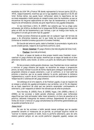 JUAN MERCÉ , LUÍS TOMÁS RÓDENAS Y CARLOS DOMÉNECH
48
mundiales de USA’ 94 y Francia’ 98 donde representan la tercera parte (32,3% y
34’1%, respectivamente), mientras que en la liga española no superan el 16,3% del
total. Dichos datos, nos puede hacer reflexionar sobre la importancia de las
acciones ensayadas a balón parado en competiciones como los mundiales, ya que se
encuentran los mejores especialistas en este tipo de lanzamientos y en donde la
mayoría de entrenadores concede una gran importancia a las jugadas ensayadas.
Si nos remitimos a Antic, R. (2007), nos comenta que “en su etapa como
entrenador del Atlético de Madrid en la temporada 95/96 conseguimos traducir en
goles un 60% de los lanzamientos y por fortuna, o por un trabajo bien hecho, no
encajamos ni un solo gol en este tipo de jugadas”.
Dichas acciones ofensivas se pueden dar en cualquier lugar del terreno de
juego y de diferentes maneras, por lo que todas las acciones a balón parado
ofensivas no tendrán la misma ejecución ni la misma finalidad.
En función del anterior punto, dada la finalidad, la proximidad o lejanía de la
acción a balón parado, respecto de la portería contraria, será:
- Iniciar-Canalizar. El juego ofensivo (las más alejadas del área rival).
- Finalizar. (Las más próximas).
Es decir, el saque de banda en área propia tendrá como finalidad, iniciar-
canalizar el juego ofensivo del equipo, mientras que un saque de banda en el área
adversaria tendrá, como misión, un envío a un punto de remate para finalizarlo en
gol.
En las acciones a balón parado ofensivas, cuya finalidad sea iniciar-canalizar
o reiniciar el juego ofensivo del equipo, no necesitan de ensayo o preparación
previa, se busca realizar la acción de forma rápida para conseguir sorprender en su
progresión ofensiva al equipo adversario, o por el contrario, si el rival está tan
próximo a nosotros, que no se puede elaborar la acción, pediremos la distancia
reglamentaria y, a partir de ahí, reiniciaremos la acción con balón para su posterior
temporización o canalización del juego ofensivo.
Sin embargo en el otro aspecto, el de finalizar jugada, si que se requiere de
un ensayo y estudio de jugadas principales y sus variantes, con el fin de disponer
de un buen repertorio de ellas que nos permita sorprender continuamente al
adversario, y dar respuesta al número tan elevado que de ellas se producen.
Para Herráez, B. (2003), Floro, B. (2005), Yagüe, J.M. (2005) y Mercé, J.
(2006), en las acciones a balón parado ofensivas, existen unas reflexiones
específicas que todo entrenador debe tener presente a la hora de ponerlas en la
práctica, debiendo trabajarlas de manera continua. Dependiendo de cual será la
forma de iniciar o reiniciar el juego estudiaremos las diferentes generalidades que
se pueden presentarse en el:
Saque inicial
Es una de las acciones a balón parado menos pródigas que se pueden
presentar durante el transcurso de un partido, su principal objetivo reside en
“acercar lo máximo posible el balón, hacía la portería adversaria, para de esta
manera generar peligro en una acción posterior (segunda jugada), aunque son
 