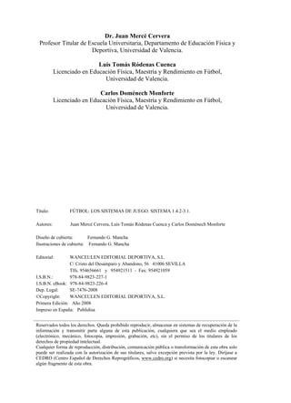 Dr. Juan Mercé Cervera
Profesor Titular de Escuela Universitaria, Departamento de Educación Física y
Deportiva, Universidad de Valencia.
Luís Tomás Ródenas Cuenca
Licenciado en Educación Física, Maestría y Rendimiento en Fútbol,
Universidad de Valencia.
Carlos Doménech Monforte
Licenciado en Educación Física, Maestría y Rendimiento en Fútbol,
Universidad de Valencia.
Título: FÚTBOL: LOS SISTEMAS DE JUEGO. SISTEMA 1.4.2-3.1.
Autores: Juan Mercé Cervera, Luís Tomás Ródenas Cuenca y Carlos Doménech Monforte
Diseño de cubierta: Fernando G. Mancha
Ilustraciones de cubierta: Fernando G. Mancha
Editorial: WANCEULEN EDITORIAL DEPORTIVA, S.L.
C/ Cristo del Desamparo y Abandono, 56 41006 SEVILLA
Tlfs. 954656661 y 954921511 - Fax: 954921059
Dep. Legal:
©Copyright: WANCEULEN EDITORIAL DEPORTIVA, S.L.
Primera Edición: Año 2008
Impreso en España: Publidisa
Reservados todos los derechos. Queda prohibido reproducir, almacenar en sistemas de recuperación de la
información y transmitir parte alguna de esta publicación, cualquiera que sea el medio empleado
(electrónico, mecánico, fotocopia, impresión, grabación, etc), sin el permiso de los titulares de los
derechos de propiedad intelectual.
Cualquier forma de reproducción, distribución, comunicación pública o transformación de esta obra solo
puede ser realizada con la autorización de sus titulares, salvo excepción prevista por la ley. Diríjase a
CEDRO (Centro Español de Derechos Reprográficos, www.cedro.org) si necesita fotocopiar o escanear
algún fragmento de esta obra.
SE-7476-2008
I.S.B.N.: 978-84-9823-227-1
I.S.B.N. eBook: 978-84-9823-226-4
 