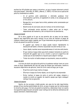 FÚTBOL: LOS SISTEMAS DE JUEGO. SISTEMA 1.4.2-3.1.
49
muchas las dificultades que vamos a encontrar, ya que el equipo adversario estará
bien posicionado”, (Herráez, B. 2003, y Mercé, J. 2007). A la hora de su aplicación
práctica tendremos en cuenta:
- Si el portero está adelantado o distraído podemos tirar
directamente a portería, el reglamento lo valida, si se consigue gol en
el tiro directo.
- Recapacitar con el pase hacia atrás, podemos estar presionados por
el adversario.
- Beneficiarse de una buena zona de rechace en los envíos largos.
- Tener entrenada varias opciones y saber optar por la mejor,
dependiendo del momento y de la situación de los adversarios.
Saques de banda
Es la única jugada en la que se nos permite dar un pase con las manos,
aspecto muy importante para sacar ventaja, no se trata de realizar el saque de
cualquier manera para seguir jugando, por lo que tendremos una gran oportunidad a
la hora de ponerlo en práctica, ya que:
- El jugador que realiza el saque puede buscar rápidamente la
devolución del balón e intentar sorprender de esta forma al rival.
- Sacar rápido, muchas veces sorprenderemos al rival sino está atento.
- El que realiza el saque debe ejecutarlo siempre teniendo en cuenta la
situación del jugador que lo va a recibir y cual es la superficie del
cuerpo que en ese momento lo requiere para adquirir ventaja.
- Tratar de recibir el balón siempre en movimiento, nunca en estático.
Saque de meta
A la hora de darle una aplicación práctica lo podemos realizar tanto en corto
como en largo. Dependiendo del tipo del juego de ataque que realicemos, tendrá la
necesaria importancia de aplicarlo, tanto en corto como en largo; por lo que:
- El portero será el que realice el saque.
- Efectuar el saque de forma rápida, con el objetivo de sorprender.
- Evitar realizar el saque de meta al centro del campo, siempre y
cuando no exista un jugador de nuestro equipo que logre conseguir
ventaja tras su ejecución.
Saques de esquina
Dentro de las acciones a balón parado, son unas de los más importantes,
porque ofrece muchas posibilidades de éxito, ya que el equipo que los realiza posee
la iniciativa del juego. A la hora de ponerlo en práctica, deberemos tener en cuenta
los siguientes aspectos para así poder sacar ventaja de los defectos defensivos del
equipo adversario. Deberemos pues:
 