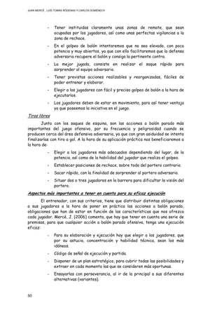 JUAN MERCÉ , LUÍS TOMÁS RÓDENAS Y CARLOS DOMÉNECH
50
- Tener instituidas claramente unas zonas de remate, que sean
ocupadas por los jugadores, así como unas perfectas vigilancias a la
zona de rechace.
- En el golpeo de balón intentaremos que no sea elevado, con poca
potencia y muy abiertos, ya que con ello facilitaremos que la defensa
adversaria recupere el balón y consiga la pertinente contra.
- La mejor jugada, consiste en realizar el saque rápido para
sorprender al equipo adversario.
- Tener previstas acciones realizables y reorganizadas, fáciles de
poder entrenar y elaborar.
- Elegir a los jugadores con fácil y preciso golpeo de balón a la hora de
ejecutarlos.
- Los jugadores deben de estar en movimiento, para así tener ventaja
ya que poseemos la iniciativa en el juego.
Tiros libres
Junto con los saques de esquina, son las acciones a balón parado más
importantes del juego ofensivo, por su frecuencia y peligrosidad cuando se
producen cerca del área defensiva adversaria, ya que con gran asiduidad se intenta
finalizarlas con tiro a gol. A la hora de su aplicación práctica nos beneficiaremos a
la hora de:
- Elegir a los jugadores más adecuados dependiendo del lugar, de la
potencia, así como de la habilidad del jugador que realiza el golpeo.
- Establecer posiciones de rechace, sobre todo del portero contrario.
- Sacar rápido, con la finalidad de sorprender al portero adversario.
- Situar dos o tres jugadores en la barrera para dificultar la visión del
portero.
Aspectos más importantes a tener en cuenta para su eficaz ejecución
El entrenador, con sus criterios, tiene que distribuir distintas obligaciones
a sus jugadores a la hora de poner en práctica las acciones a balón parado,
obligaciones que han de estar en función de las características que nos ofrezca
cada jugador. Mercé, J. (2006) comenta, que hay que tener en cuenta una serie de
premisas, para que cualquier acción a balón parado ofensiva, tenga una ejecución
eficaz:
- Para su elaboración y ejecución hay que elegir a los jugadores, que
por su astucia, concentración y habilidad técnica, sean los más
idóneos.
- Código de señal de ejecución y partida.
- Disponer de un plan estratégico, para cubrir todas las posibilidades y
extraer en cada momento las que se consideren más oportunas.
- Ensayarlas con perseverancia, al ir de la principal a sus diferentes
alternativas (variantes).
 