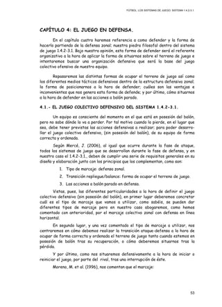 FÚTBOL: LOS SISTEMAS DE JUEGO. SISTEMA 1.4.2-3.1.
53
CAPÍTULO 4: EL JUEGO EN DEFENSA.
En el capítulo cuatro haremos referencia a como defender y la forma de
hacerlo partiendo de la defensa zonal; nuestra piedra filosofal dentro del sistema
de juego 1.4.2-3.1. Bajo nuestra opinión, esta forma de defender será el referente
organizativo a la hora de aplicar la forma de situarnos sobre el terreno de juego e
intentaremos buscar una organización defensiva que será la base del juego
colectivo ofensivo de nuestro equipo.
Repasaremos las distintas formas de ocupar el terreno de juego así como
los diferentes medios tácticos defensivos dentro de la estructura defensiva zonal;
la forma de posicionarnos a la hora de defender; cuáles son las ventajas e
inconvenientes que nos genera esta forma de defende; y por último, cómo situarnos
a la hora de defender en las acciones a balón parado.
4.1.- EL JUEGO COLECTIVO DEFENSIVO DEL SISTEMA 1.4.2-3.1.
Un equipo es consciente del momento en el que está en posesión del balón,
pero no sabe dónde lo va a perder. Por tal motivo cuando lo pierde, en el lugar que
sea, debe tener previstas las acciones defensivas a realizar; para poder desarro-
llar el juego colectivo defensivo, (sin posesión del balón), de su equipo de forma
correcta y ordenada.
Según Mercé, J. (2006), al igual que ocurre durante la fase de ataque,
todos los sistemas de juego que se desarrollan durante la fase de defensa, y en
nuestro caso el 1.4.2-3.1., deben de cumplir una serie de requisitos generales en su
diseño y elaboración junto con los principios que los complementan, como son:
1. Tipo de marcaje: defensa zonal.
2. Transición repliegue/balance: forma de ocupar el terreno de juego.
3. Las acciones a balón parado en defensa.
Vistas, pues, las diferentes particularidades a la hora de definir el juego
colectivo defensivo (sin posesión del balón), en primer lugar deberemos concretar
cuál es el tipo de marcaje que vamos a utilizar, como sabéis, se pueden dar
diferentes tipos de marcaje pero en nuestro caso abogaremos, como hemos
comentado con anterioridad, por el marcaje colectivo zonal con defensa en línea
horizontal.
En segundo lugar, y una vez comentado el tipo de marcaje a utilizar, nos
centraremos en cómo debemos realizar la transición ataque-defensa a la hora de
ocupar de forma correcta y ordenada el terreno de juego tanto cuando estemos en
posesión de balón tras su recuperación, o cómo deberemos situarnos tras la
pérdida.
Y por último, como nos situaremos defensivamente a la hora de iniciar o
reiniciar el juego, por parte del rival, tras una interrupción de éste.
Moreno, M. et al. (1996), nos comentan que el marcaje:
 