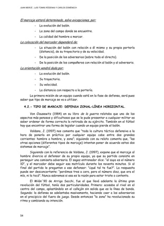JUAN MERCÉ , LUÍS TOMÁS RÓDENAS Y CARLOS DOMÉNECH
54
El marcaje estará determinado, salvo excepciones, por:
- La evolución del balón.
- La zona del campo donde se encuentre.
- La calidad del hombre a marcar.
La colocación del marcador dependerá de:
- La situación del balón con relación a él mismo y su propia portería
(distancia), de su trayectoria y de su velocidad.
- De la posición de los adversarios (sobre todo el directo).
- De la posición de los compañeros con relación al balón y al adversario.
La orientación vendrá dada por:
- La evolución del balón.
- Su trayectoria.
- Su velocidad.
- La distancia con respecto a la portería.
La primera misión de un equipo cuando está en la fase de defensa, será pues
saber que tipo de marcaje se va a utilizar.
4.2.- TIPO DE MARCAJE: DEFENSA ZONAL-LÍNEA HORIZONTAL.
Von Clausewitz (1984) en su libro de la guerra relataba que uno de los
aspectos más penosos y dificultosos que se le pude presentar a cualquier militar es
saber ordenar de forma correcta la retirada de su ejército. También en el fútbol
hay que encontrar una forma de legislar cuando un equipo pierde el balón.
Valdano, J. (1997) nos comenta que “toda la cultura táctica defensiva a la
hora de ponerla en práctica por cualquier equipo cabe entre dos grandes
corrientes: hombre a hombre, y zona”; siguiendo con su relato comenta que, “las
otras opciones (diferentes tipos de marcaje) intentan poner de acuerdo estos dos
sistemas de marcaje”.
Siguiendo con la referencia de Valdano, J. (1997), expone que el marcaje al
hombre divorcia al defensor de su propio equipo, ya que su partido consiste en
perseguir una camiseta adversaria. El sagaz entrenador dice: “el suyo es el número
10”, y el marcador debe seguir esa matrícula durante los noventa minutos. Si al
final del partido le preguntan a ese defensor: "¿qué tal te fue?". La respuesta
puede ser desconcertante: “perdimos tres a cero, pero el número diez, que era el
mío, ni la tocó". Nunca sabremos si esa es la razón para estar triste o contento.
El Milán´90 de Arrigo Sacchi, fue el que llevó adelante la última gran
revolución del fútbol, tenía dos particularidades. Primero: acosaba al rival en el
centro del campo, aplastándolo en el callejón sin salida que es la línea de banda.
Segundo: la defensa se adelantaba masivamente, haciendo caer a los adversarios
en el precipicio del fuera de juego. Desde entonces “la zona” ha revolucionado su
ritmo y cambiando su intención.
 