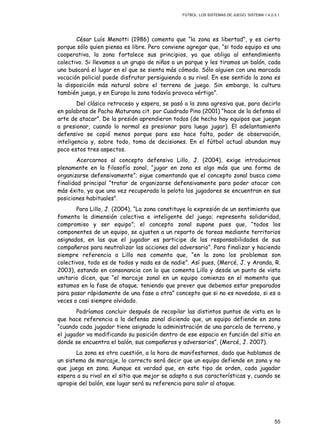 FÚTBOL: LOS SISTEMAS DE JUEGO. SISTEMA 1.4.2-3.1.
55
César Luís Menotti (1986) comenta que “la zona es libertad”, y es cierto
porque sólo quien piensa es libre. Pero conviene agregar que, “si todo equipo es una
cooperativa, la zona fortalece sus principios, ya que obliga al entendimiento
colectivo. Si llevamos a un grupo de niños a un parque y les tiramos un balón, cada
uno buscará el lugar en el que se sienta más cómodo. Sólo alguien con una marcada
vocación policial puede disfrutar persiguiendo a su rival. En ese sentido la zona es
la disposición más natural sobre el terreno de juego. Sin embargo, la cultura
también juega, y en Europa la zona todavía provoca vértigo”.
Del clásico retroceso y espera, se pasó a la zona agresiva que, para decirlo
en palabras de Pacho Maturana cit. por Cuadrado Pino (2001) “hace de la defensa el
arte de atacar”. De la presión aprendieron todos (de hecho hay equipos que juegan
a presionar, cuando lo normal es presionar para luego jugar). El adelantamiento
defensivo se copió menos porque para eso hace falta, poder de observación,
inteligencia y, sobre todo, toma de decisiones. En el fútbol actual abundan muy
poco estos tres aspectos.
Acercarnos al concepto defensivo Lillo, J. (2004), exige introducirnos
plenamente en la filosofía zonal, “jugar en zona es algo más que una forma de
organizarse defensivamente”; sigue comentando que el concepto zonal busca como
finalidad principal “tratar de organizarse defensivamente para poder atacar con
más éxito, ya que una vez recuperada la pelota los jugadores se encuentran en sus
posiciones habituales”.
Para Lillo, J. (2004), “La zona constituye la expresión de un sentimiento que
fomenta la dimensión colectiva e inteligente del juego; representa solidaridad,
compromiso y ser equipo”; el concepto zonal supone pues que, “todos los
componentes de un equipo, se ajusten a un reparto de tareas mediante territorios
asignados, en las que el jugador es participe de las responsabilidades de sus
compañeros para neutralizar las acciones del adversario”. Para finalizar y haciendo
siempre referencia a Lillo nos comenta que, “en la zona los problemas son
colectivos, todo es de todos y nada es de nadie”. Así pues, (Mercé, J. y Aranda, R.
2003), estando en consonancia con lo que comenta Lillo y desde un punto de vista
unitario dicen, que “el marcaje zonal en un equipo comienza en el momento que
estamos en la fase de ataque; teniendo que prever que debemos estar preparados
para pasar rápidamente de una fase a otra” concepto que si no es novedoso, si es a
veces o casi siempre olvidado.
Podríamos concluir después de recopilar las distintos puntos de vista en lo
que hace referencia a la defensa zonal diciendo que, un equipo defiende en zona
“cuando cada jugador tiene asignada la administración de una parcela de terreno, y
el jugador va modificando su posición dentro de ese espacio en función del sitio en
donde se encuentra el balón, sus compañeros y adversarios”, (Mercé, J. 2007).
La zona es otra cuestión, a la hora de manifestarnos, dado que hablamos de
un sistema de marcaje, lo correcto será decir que un equipo defiende en zona y no
que juega en zona. Aunque es verdad que, en este tipo de orden, cada jugador
espera a su rival en el sitio que mejor se adapta a sus características y, cuando se
apropie del balón, ese lugar será su referencia para salir al ataque.
 