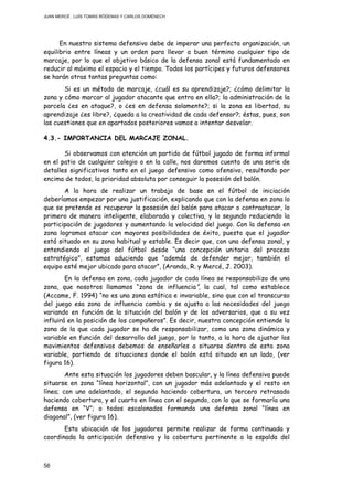 JUAN MERCÉ , LUÍS TOMÁS RÓDENAS Y CARLOS DOMÉNECH
56
En nuestro sistema defensivo debe de imperar una perfecta organización, un
equilibrio entre líneas y un orden para llevar a buen término cualquier tipo de
marcaje, por lo que el objetivo básico de la defensa zonal está fundamentado en
reducir al máximo el espacio y el tiempo. Todos los partícipes y futuros defensores
se harán otras tantas preguntas como:
Si es un método de marcaje, ¿cuál es su aprendizaje?; ¿cómo delimitar la
zona y cómo marcar al jugador atacante que entra en ella?; la administración de la
parcela ¿es en ataque?, o ¿es en defensa solamente?; si la zona es libertad, su
aprendizaje ¿es libre?, ¿queda a la creatividad de cada defensor?; éstas, pues, son
las cuestiones que en apartados posteriores vamos a intentar desvelar.
4.3.- IMPORTANCIA DEL MARCAJE ZONAL.
Si observamos con atención un partido de fútbol jugado de forma informal
en el patio de cualquier colegio o en la calle, nos daremos cuenta de una serie de
detalles significativos tanto en el juego defensivo como ofensivo, resultando por
encima de todos, la prioridad absoluta por conseguir la posesión del balón.
A la hora de realizar un trabajo de base en el fútbol de iniciación
deberíamos empezar por una justificación, explicando que con la defensa en zona lo
que se pretende es recuperar la posesión del balón para atacar o contraatacar, lo
primero de manera inteligente, elaborada y colectiva, y lo segundo reduciendo la
participación de jugadores y aumentando la velocidad del juego. Con la defensa en
zona logramos atacar con mayores posibilidades de éxito, puesto que el jugador
está situado en su zona habitual y estable. Es decir que, con una defensa zonal, y
entendiendo el juego del fútbol desde “una concepción unitaria del proceso
estratégico”, estamos aduciendo que “además de defender mejor, también el
equipo esté mejor ubicado para atacar”, (Aranda, R. y Mercé, J. 2003).
En la defensa en zona, cada jugador de cada línea se responsabiliza de una
zona, que nosotros llamamos “zona de influencia”, la cual, tal como establece
(Accame, F. 1994) “no es una zona estática e invariable, sino que con el transcurso
del juego esa zona de influencia cambia y se ajusta a las necesidades del juego
variando en función de la situación del balón y de los adversarios, que a su vez
influirá en la posición de los compañeros”. Es decir, nuestra concepción entiende la
zona de la que cada jugador se ha de responsabilizar, como una zona dinámica y
variable en función del desarrollo del juego, por lo tanto, a la hora de ajustar los
movimientos defensivos debemos de enseñarles a situarse dentro de esta zona
variable, partiendo de situaciones donde el balón está situado en un lado, (ver
figura 16).
Ante esta situación los jugadores deben bascular, y la línea defensiva puede
situarse en zona “línea horizontal”, con un jugador más adelantado y el resto en
línea; con uno adelantado, el segundo haciendo cobertura, un tercero retrasado
haciendo cobertura, y el cuarto en línea con el segundo, con lo que se formaría una
defensa en “V”; o todos escalonados formando una defensa zonal “línea en
diagonal”, (ver figura 16).
Esta ubicación de los jugadores permite realizar de forma continuada y
coordinada la anticipación defensiva y la cobertura pertinente a la espalda del
 
