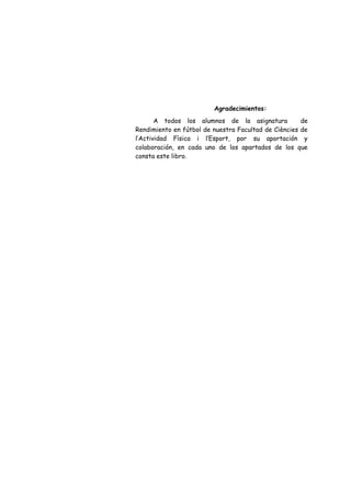 Agradecimientos:
A todos los alumnos de la asignatura de
Rendimiento en fútbol de nuestra Facultad de Ciències de
l’Actividad Física i l’Esport, por su aportación y
colaboración, en cada uno de los apartados de los que
consta este libro.
 