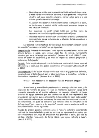FÚTBOL: LOS SISTEMAS DE JUEGO. SISTEMA 1.4.2-3.1.
59
− Nunca hay que olvidar que la posesión del balón es lo más importante,
y todo equipo debe intentar poseerlo, lo cual permitirá conseguir el
objetivo del juego colectivo ofensivo, marcar goles; pero a la vez
evitará que el adversario los consiga.
− El jugador debe saber en todo momento donde se encuentra el balón,
no dando nunca la espalda a éste y orientando su cuerpo siempre en
una situación favorable.
− Los jugadores no darán ningún balón por perdido hasta su
recuperación o una interrupción reglamentaria del juego.
− Debemos movernos siempre con concordancia al balón, ajustando los
movimientos a su vez en función de la situación de los compañeros y
de los adversarios.
Las acciones técnico-tácticas defensivas que debe realizar cualquier equipo
sin posesión “con respecto al balón” son las siguientes:
Temporización: Podemos definirla como “todas aquellas acciones lentas, hechas con
astucia durante el juego, para obtener algún tipo de ventaja, tácticamente
hablando, por parte del equipo que las realiza”, (Moreno, M. et al. 1996). El balón,
estará en poder del adversario, y se trata de impedir su cómoda progresión y
elaboración de la jugada.
Entrada: Es la “acción técnico-táctica defensiva que realiza el defensor sobre el
adversario y el balón, que éste posee, con el fin de arrebatárselo”, (Moreno, M. et
al. 1996).
Interceptación: Es la “acción técnico-táctica que realiza el jugador que defiende,
impidiendo que el balón lanzado por el adversario llegue a su destino, cortando o
desviando su trayectoria”, (Moreno, M. et al. 1996).
4.4.2.- Con respecto a los espacios: fase de transición ataque-
defensa.
Armonizando y ensamblando previamente el marcaje colectivo zonal, y la
ocupación del terreno de juego y/o fase de transición, cualquier equipo dará
respuesta adecuada en el sentido defensivo, en cualquier situación, al juego
ofensivo del equipo contrario, por eso creemos que es de vital importancia esa
organización para evitar que en el momento de la pérdida del balón cada jugador
realice su acción defensiva por su cuenta y de forma descohesionada con relación a
sus compañeros. Así pues los conceptos que influyen sobre la estructura de la
defensa zonal “con respecto a los espacios”, cuando nuestro equipo no está en
posesión del balón, son los siguientes:
Presión: La presión podemos definirla como el “aspecto defensivo desordenado
realizado de forma individual o grupal por parte de los jugadores de un equipo, que
por circunstancias del juego se encuentran más próximos al balón, que tras su
pérdida, intentan recuperarlo de forma rápida para poder volverlo a jugar”,
(Mercé, J. 2007).
 