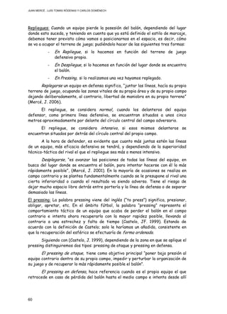 JUAN MERCÉ , LUÍS TOMÁS RÓDENAS Y CARLOS DOMÉNECH
60
Repliegues: Cuando un equipo pierde la posesión del balón, dependiendo del lugar
donde esto suceda, y teniendo en cuenta que ya está definido el estilo de marcaje,
debemos tener previsto cómo vamos a posicionarnos en el espacio, es decir, cómo
se va a ocupar el terreno de juego; pudiéndolo hacer de las siguientes tres formas:
- En Repliegue, si lo hacemos en función del terreno de juego
defensivo propio.
- En Despliegue, si lo hacemos en función del lugar donde se encuentra
el balón.
- En Pressing, si lo realizamos una vez hayamos replegado.
Replegarse un equipo en defensa significa, “juntar las líneas, hacía su propio
terreno de juego, ocupando las zonas vitales de su propia área y de su propio campo
dejando deliberadamente, al contrario, libertad de maniobra en su propio terreno”
(Mercé, J. 2006).
El repliegue, se considera normal, cuando los delanteros del equipo
defensor, como primera línea defensiva, se encuentran situados a unos cinco
metros aproximadamente por delante del círculo central del campo adversario.
El repliegue, se considera intensivo, si esos mismos delanteros se
encuentran situados por detrás del círculo central del propio campo.
A la hora de defender, es evidente que cuanto más juntas estén las líneas
de un equipo, más eficacia defensiva se tendrá, y dependiendo de la superioridad
técnico-táctica del rival el que el repliegue sea más o menos intensivo.
Desplegarse, “es avanzar las posiciones de todas las líneas del equipo, en
busca del lugar donde se encuentra el balón, para intentar hacerse con él lo más
rápidamente posible”, (Mercé, J. 2001). En la mayoría de ocasiones se realiza en
campo contrario y se plantea fundamentalmente cuando se le presupone al rival una
cierta inferioridad o cuando el resultado va siendo adverso. Tiene el riesgo de
dejar mucho espacio libre detrás entre portería y la línea de defensa o de separar
demasiado las líneas.
El pressing: La palabra pressing viene del inglés (“to press”) significa, presionar,
obligar, apretar, etc. En el ámbito fútbol, la palabra “pressing” representa el
comportamiento táctico de un equipo que acaba de perder el balón en el campo
contrario e intenta ahora recuperarlo con la mayor rapidez posible, llevando al
contrario a una estrechez y falta de tiempo (Castelo, JF. 1999). Estando de
acuerdo con la definición de Castelo; solo le haríamos un añadido, consistente en
que la recuperación del esférico se efectuaría de forma ordenada.
Siguiendo con (Castelo, J. 1999), dependiendo de la zona en que se aplique el
pressing distinguiremos dos tipos: pressing de ataque y pressing en defensa.
El pressing de ataque, tiene como objetivo principal “poner bajo presión al
equipo contrario dentro de su propio campo, impedir y perturbar la organización de
su juego y de recuperar lo más rápidamente posible el balón”.
El pressing en defensa, hace referencia cuando es el propio equipo el que
retrocede en caso de pérdida del balón hasta el medio campo e intenta desde allí
 