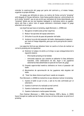 FÚTBOL: LOS SISTEMAS DE JUEGO. SISTEMA 1.4.2-3.1.
61
retardar la construcción del juego por parte del contrario y, al mismo tiempo,
organizar su propia defensa.
Un equipo que defienda en zona y no realice de forma correcta “pressing”
está abogado al fracaso defensivo. Como hemos podido observar, anteriormente no
es lo mismo “presión”, que es una acción que realizamos de forma desordenada, que
“pressing” donde una vez nos hayamos replegado lo realicemos sobre un jugador,
sobre una línea o sobre todo el equipo adversario intentando romper el juego
adversario en su origen.
Los objetivos que busca el pressing, según Bonizzoni, L. (1988) son:
1. Recuperar el balón (como primer objetivo).
2. Reducir las opciones del equipo adversario.
3. Dificultar la acción de pase del poseedor del balón.
4. Acelerar la acción del poseedor del balón, disminuyendo el espacio y
por tanto el tiempo disponible, para que con la precipitación cometa
errores.
Los aspectos tácticos que debemos tener en cuenta a la hora de realizar un
correcto pressing son los siguientes:
a) Disminuir el campo a lo ancho y a lo largo. Lo que conseguiremos de la
siguiente manera:
- Efectuando pressing en las bandas.
- Achicando espacios; que consiste en adelantar la línea defensiva
buscando, como consecuencia de ello, dejar a los jugadores
adversarios más adelantados en posición de fuera de juego.
b) Creando superioridad numérica defensiva en torno al poseedor del
balón.
c) Movimientos de aproximación de los jugadores más alejados del
balón.
d) Tener las ideas claras en qué hacer cuando se recupere.
Para Bonizzoni, L. (1988) los momentos en que debemos realizar el pressing:
1. Cuando el balón va por el aire, o aún no ha sido controlado por el
adversario.
2. Cuando el contrario ha realizado un mal control.
3. Cuando el adversario recibe de espaldas.
4. Cuando el adversario realiza pases laterales.
Para finalizar (Bonizzoni, L. 1988, Cano Romero, 1999 y Barea, A. 2004)
hacen hincapié en cuáles son las formas correctas a la hora de poner en práctica el
pressing:
 
