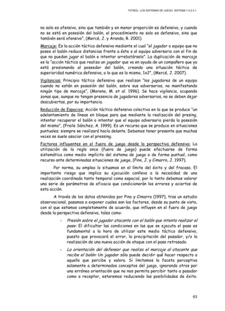 FÚTBOL: LOS SISTEMAS DE JUEGO. SISTEMA 1.4.2-3.1.
63
no solo es ofensivo, sino que también y en menor proporción es defensivo, y cuando
no se está en posesión del balón, el procedimiento no solo es defensivo, sino que
también será ofensivo”, (Mercé, J. y Aranda, R. 2001).
Marcaje: Es la acción táctica defensiva mediante el cual “el jugador o equipo que no
posee el balón reduce distancias frente a éste o al equipo adversario con el fin de
que no puedan jugar el balón e intentar arrebatárselo”. La duplicación de marcaje
es la “acción táctica que realiza un jugador que va en ayuda de un compañero que ya
está presionando al poseedor del balón, creando una situación táctica de
superioridad numérica defensiva, o lo que es lo mismo, 1x2”, (Mercé, J. 2007).
Vigilancias: Principio táctico defensivo que realizan “los jugadores de un equipo
cuando no están en posesión del balón, sobre sus adversarios, no manifestando
ningún tipo de marcaje”, (Moreno, M. et al. 1996). Se hace vigilancia, ocupando
zonas que, aunque no tengan presencia de jugadores adversarios, no se deben dejar
descubiertas, por su importancia.
Reducción de Espacios: Acción táctica defensiva colectiva en la que se produce “un
adelantamiento de líneas en bloque para que mediante la realización del presing,
intentar recuperar el balón o intentar que el equipo adversario pierda la posesión
del mismo”, (Fraile Sánchez, A. 1999). Es un recurso que se produce en situaciones
puntuales; siempre se realizará hacía delante. Debemos tener presente que muchas
veces se suele asociar con el pressing.
Factores influyentes en el fuera de juego desde la perspectiva defensiva: La
utilización de la regla once (fuera de juego) puede efectuarse de forma
sistemática como medio implícito del sistema de juego o de forma puntual, como
recurso ante determinadas situaciones de juego, (Pino, J. y Cimarro, J. 1997).
Por norma, su empleo lo situamos en el límite del éxito y del fracaso. El
importante riesgo que implica su ejecución conlleva a la necesidad de una
realización coordinada tanto temporal como espacial, por lo tanto debemos valorar
una serie de parámetros de eficacia que condicionarán los errores y aciertos de
esta acción.
A través de los datos obtenidos por Pino y Cimarro (1997), tras un estudio
observacional, pasamos a exponer cuales son los factores, desde su punto de vista,
con el que estamos completamente de acuerdo, que influyen en el fuera de juego
desde la perspectiva defensiva, tales como:
- Presión sobre el jugador atacante con el balón que intenta realizar el
pase: El dificultar las condiciones en las que se ejecuta el pase es
fundamental a la hora de utilizar este medio táctico defensivo,
puesto que provocará el error, la precipitación del pasador, y/o la
realización de una nueva acción de ataque con el pase retrasado.
- La orientación del defensor que realiza el marcaje al atacante que
recibe el balón: Un jugador sólo puede decidir qué hacer respecto a
aquello que percibe y valora. Si limitamos la faceta perceptiva
solamente a determinados conceptos del juego, ignorando otros por
una errónea orientación que no nos permita percibir tanto a pasador
como a receptor, estaremos reduciendo las posibilidades de éxito.
 
