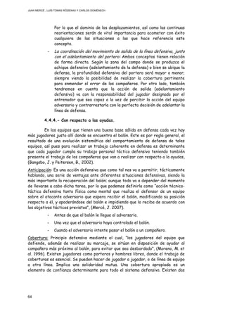 JUAN MERCÉ , LUÍS TOMÁS RÓDENAS Y CARLOS DOMÉNECH
64
Por lo que el dominio de los desplazamientos, así como las continuas
reorientaciones serán de vital importancia para acometer con éxito
cualquiera de las situaciones a las que hace referencia este
concepto.
- La coordinación del movimiento de salida de la línea defensiva, junto
con el adelantamiento del portero: Ambos conceptos tienen relación
de forma directa. Según la zona del campo donde se produzca el
achique defensivo (adelantamiento de la defensa) o bien se ubique la
defensa, la profundidad defensiva del portero será mayor o menor;
siempre viendo la posibilidad de realizar la cobertura pertinente
para enmendar el error de los compañeros. Por otro lado, también
tendremos en cuenta que la acción de salida (adelantamiento
defensivo) va con la responsabilidad del jugador designado por el
entrenador que sea capaz a la vez de percibir la acción del equipo
adversario y contrarrestarla con la perfecta decisión de adelantar la
línea de defensa.
4.4.4.- Con respecto a las ayudas.
En los equipos que tienen una buena base sólida en defensa cada vez hay
más jugadores justo allí donde se encuentra el balón. Este es por regla general, el
resultado de una evolución sistemática del comportamiento de defensa de tales
equipos, así pues para realizar un trabajo coherente en defensa es determinante
que cada jugador cumpla su trabajo personal táctico defensivo teniendo también
presente el trabajo de los compañeros que van a realizar con respecto a la ayudas,
(Bangsbo, J. y Peitersen, B., 2002).
Anticipación: Es una acción defensiva que como tal nos va a permitir, tácticamente
hablando, una serie de ventajas ante diferentes situaciones defensivas, siendo la
más importante la recuperación del balón; aunque todo va a depender del momento
de llevarse a cabo dicha tarea, por lo que podemos definirla como “acción técnico-
táctica defensiva tanto física como mental que realiza el defensor de un equipo
sobre el atacante adversario que espera recibir el balón, modificando su posición
respecto a él, y apoderándose del balón e impidiendo que lo reciba de acuerdo con
los objetivos tácticos previstos”, (Mercé, J. 2007).
- Antes de que el balón le llegue al adversario.
- Una vez que el adversario haya controlado el balón.
- Cuando el adversario intente pasar el balón a un compañero.
Cobertura: Principio defensivo mediante el cual, “los jugadores del equipo que
defiende, además de realizar su marcaje, se sitúan en disposición de ayudar al
compañero más próximo al balón, para evitar que sea desbordado”, (Moreno, M. et
al. 1996). Existen jugadores como porteros y hombres libres, donde el trabajo de
coberturas es esencial. Se pueden hacer de jugador a jugador, o de línea de equipo
a otra línea. Implica una solidaridad mutua. Una cobertura apropiada es un
elemento de confianza determinante para todo el sistema defensivo. Existen dos
 