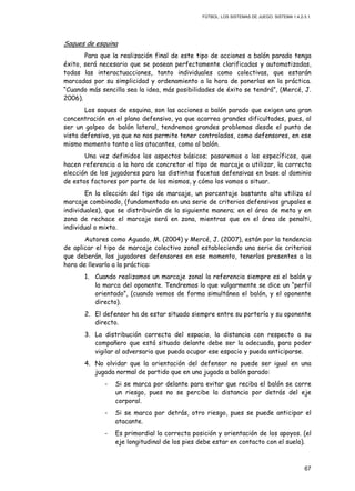 FÚTBOL: LOS SISTEMAS DE JUEGO. SISTEMA 1.4.2-3.1.
67
Saques de esquina
Para que la realización final de este tipo de acciones a balón parado tenga
éxito, será necesario que se posean perfectamente clarificadas y automatizadas,
todas las interactuacciones, tanto individuales como colectivas, que estarán
marcadas por su simplicidad y ordenamiento a la hora de ponerlas en la práctica.
“Cuando más sencilla sea la idea, más posibilidades de éxito se tendrá”, (Mercé, J.
2006).
Los saques de esquina, son las acciones a balón parado que exigen una gran
concentración en el plano defensivo, ya que acarrea grandes dificultades, pues, al
ser un golpeo de balón lateral, tendremos grandes problemas desde el punto de
vista defensivo, ya que no nos permite tener controlados, como defensores, en ese
mismo momento tanto a los atacantes, como al balón.
Una vez definidos los aspectos básicos; pasaremos a los específicos, que
hacen referencia a la hora de concretar el tipo de marcaje a utilizar, la correcta
elección de los jugadores para las distintas facetas defensivas en base al dominio
de estos factores por parte de los mismos, y cómo los vamos a situar.
En la elección del tipo de marcaje, un porcentaje bastante alto utiliza el
marcaje combinado, (fundamentado en una serie de criterios defensivos grupales e
individuales), que se distribuirán de la siguiente manera; en el área de meta y en
zona de rechace el marcaje será en zona, mientras que en el área de penalti,
individual o mixto.
Autores como Aguado, M. (2004) y Mercé, J. (2007), están por la tendencia
de aplicar el tipo de marcaje colectivo zonal estableciendo una serie de criterios
que deberán, los jugadores defensores en ese momento, tenerlos presentes a la
hora de llevarlo a la práctica:
1. Cuando realizamos un marcaje zonal la referencia siempre es el balón y
la marca del oponente. Tendremos lo que vulgarmente se dice un “perfil
orientado”, (cuando vemos de forma simultánea el balón, y el oponente
directo).
2. El defensor ha de estar situado siempre entre su portería y su oponente
directo.
3. La distribución correcta del espacio, la distancia con respecto a su
compañero que está situado delante debe ser la adecuada, para poder
vigilar al adversario que pueda ocupar ese espacio y pueda anticiparse.
4. No olvidar que la orientación del defensor no puede ser igual en una
jugada normal de partido que en una jugada a balón parado:
- Si se marca por delante para evitar que reciba el balón se corre
un riesgo, pues no se percibe la distancia por detrás del eje
corporal.
- Si se marca por detrás, otro riesgo, pues se puede anticipar el
atacante.
- Es primordial la correcta posición y orientación de los apoyos. (el
eje longitudinal de los pies debe estar en contacto con el suelo).
 