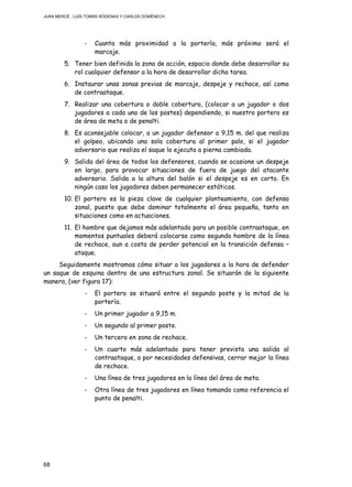JUAN MERCÉ , LUÍS TOMÁS RÓDENAS Y CARLOS DOMÉNECH
68
- Cuanta más proximidad a la portería, más próximo será el
marcaje.
5. Tener bien definida la zona de acción, espacio donde debe desarrollar su
rol cualquier defensor a la hora de desarrollar dicha tarea.
6. Instaurar unas zonas previas de marcaje, despeje y rechace, así como
de contraataque.
7. Realizar una cobertura o doble cobertura, (colocar a un jugador o dos
jugadores a cada uno de los postes) dependiendo, si nuestro portero es
de área de meta o de penalti.
8. Es aconsejable colocar, a un jugador defensor a 9,15 m. del que realiza
el golpeo, ubicando una sola cobertura al primer palo, si el jugador
adversario que realiza el saque lo ejecuta a pierna cambiada.
9. Salida del área de todos los defensores, cuando se ocasione un despeje
en largo, para provocar situaciones de fuera de juego del atacante
adversario. Salida a la altura del balón si el despeje es en corto. En
ningún caso los jugadores deben permanecer estáticos.
10. El portero es la pieza clave de cualquier planteamiento, con defensa
zonal, puesto que debe dominar totalmente el área pequeña, tanto en
situaciones como en actuaciones.
11. El hombre que dejamos más adelantado para un posible contraataque, en
momentos puntuales deberá colocarse como segundo hombre de la línea
de rechace, aun a costa de perder potencial en la transición defensa –
ataque.
Seguidamente mostramos cómo situar a los jugadores a la hora de defender
un saque de esquina dentro de una estructura zonal. Se situarán de la siguiente
manera, (ver figura 17):
- El portero se situará entre el segundo poste y la mitad de la
portería.
- Un primer jugador a 9,15 m.
- Un segundo al primer poste.
- Un tercero en zona de rechace.
- Un cuarto más adelantado para tener prevista una salida al
contraataque, o por necesidades defensivas, cerrar mejor la línea
de rechace.
- Una línea de tres jugadores en la línea del área de meta.
- Otra línea de tres jugadores en línea tomando como referencia el
punto de penalti.
 