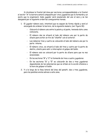 FÚTBOL: LOS SISTEMAS DE JUEGO. SISTEMA 1.4.2-3.1.
71
Si dividimos la frontal del área por sectores correspondiéndole a la frontal
el sector “A” la barrera estará compuesta por cinco jugadores que la formarán y un
sexto que la organizará. Cada jugador será enumerado del uno al seis y se les
designará por el siguiente orden las consiguientes tareas.
1. El jugador número seis, intentará que no saquen de forma rápida y será el
encargado de ordenar la barrera, de la siguiente manera, (ver figura 18):
- Colocará al número uno entre la pelota y el poste, teniendo éste como
referente.
- El número dos se situará al lado del número uno por la parte de
afuera para evitar un tiro de “chanfle” con el exterior.
- Los números tres y cuatro se colocarán al lado del número uno por la
parte interna.
- El número cinco, se situará al lado del tres y cuatro por la parte de
dentro, atento para salir a interceptar el golpeo del balón.
- El número seis se colocará por la parte de afuera para que no nos
sorprendan.
- En los sectores “B” y “C” la formarán de tres a cuatro jugadores.
- En los sectores “D” y “E” se colocarán de dos a tres jugadores
dependiendo de los adversarios que se sitúen en la acción ofensiva a
la hora de golpear el balón.
2. Y a lo largo de la línea lateral del área del penalti; dos o tres jugadores,
para los posibles envíos aéreos a esta zona.
 