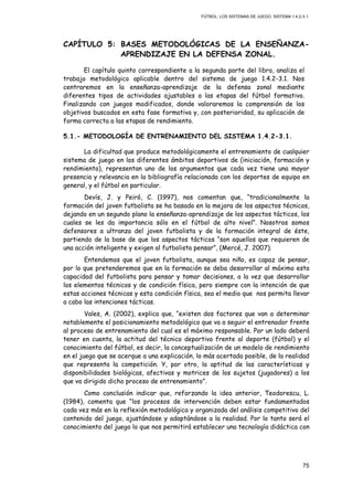 FÚTBOL: LOS SISTEMAS DE JUEGO. SISTEMA 1.4.2-3.1.
75
CAPÍTULO 5: BASES METODOLÓGICAS DE LA ENSEÑANZA-
APRENDIZAJE EN LA DEFENSA ZONAL.
El capítulo quinto correspondiente a la segunda parte del libro, analiza el
trabajo metodológico aplicable dentro del sistema de juego 1.4.2-3.1. Nos
centraremos en la enseñanza-aprendizaje de la defensa zonal mediante
diferentes tipos de actividades ajustables a las etapas del fútbol formativo.
Finalizando con juegos modificados, donde valoraremos la comprensión de los
objetivos buscados en esta fase formativa y, con posterioridad, su aplicación de
forma correcta a las etapas de rendimiento.
5.1.- METODOLOGÍA DE ENTRENAMIENTO DEL SISTEMA 1.4.2-3.1.
La dificultad que produce metodológicamente el entrenamiento de cualquier
sistema de juego en los diferentes ámbitos deportivos de (iniciación, formación y
rendimiento), representan uno de los argumentos que cada vez tiene una mayor
presencia y relevancia en la bibliografía relacionada con los deportes de equipo en
general, y el fútbol en particular.
Devís, J. y Peiró, C. (1997), nos comentan que, “tradicionalmente la
formación del joven futbolista se ha basado en la mejora de los aspectos técnicos,
dejando en un segundo plano la enseñanza-aprendizaje de los aspectos tácticos, los
cuales se les da importancia sólo en el fútbol de alto nivel”. Nosotros somos
defensores a ultranza del joven futbolista y de la formación integral de éste,
partiendo de la base de que los aspectos tácticos “son aquellos que requieren de
una acción inteligente y exigen al futbolista pensar”, (Mercé, J. 2007).
Entendemos que el joven futbolista, aunque sea niño, es capaz de pensar,
por lo que pretenderemos que en la formación se deba desarrollar al máximo esta
capacidad del futbolista para pensar y tomar decisiones, a la vez que desarrollar
los elementos técnicos y de condición física, pero siempre con la intención de que
estas acciones técnicas y esta condición física, sea el medio que nos permita llevar
a cabo las intenciones tácticas.
Vales, A. (2002), explica que, “existen dos factores que van a determinar
notablemente el posicionamiento metodológico que va a seguir el entrenador frente
al proceso de entrenamiento del cual es el máximo responsable. Por un lado deberá
tener en cuenta, la actitud del técnico deportivo frente al deporte (fútbol) y el
conocimiento del fútbol, es decir, la conceptualización de un modelo de rendimiento
en el juego que se acerque a una explicación, lo más acertada posible, de la realidad
que representa la competición. Y, por otro, la aptitud de las características y
disponibilidades biológicas, afectivas y motrices de los sujetos (jugadores) a los
que va dirigido dicho proceso de entrenamiento”.
Como conclusión indicar que, reforzando la idea anterior, Teodorescu, L.
(1984), comenta que “los procesos de intervención deben estar fundamentados
cada vez más en la reflexión metodológica y organizada del análisis competitivo del
contenido del juego, ajustándose y adaptándose a la realidad. Por lo tanto será el
conocimiento del juego lo que nos permitirá establecer una tecnología didáctica con
 