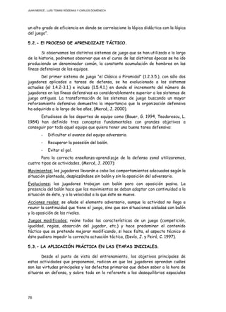 JUAN MERCÉ , LUÍS TOMÁS RÓDENAS Y CARLOS DOMÉNECH
76
un alto grado de eficiencia en donde se correlacione la lógica didáctica con la lógica
del juego”.
5.2.- El PROCESO DE APRENDIZAJE TÁCTICO.
Si observamos los distintos sistemas de juego que se han utilizado a lo largo
de la historia, podremos observar que en el curso de las distintas épocas se ha ido
produciendo un denominador común, la constante acumulación de hombres en las
líneas defensivas de los equipos.
Del primer sistema de juego “el Clásico o Piramidal” (1.2.3.5.), con sólo dos
jugadores aplicados a tareas de defensa, se ha evolucionado a los sistemas
actuales (el 1.4.2-3.1.) e incluso (1.5.4.1.) en donde el incremento del número de
jugadores en las líneas defensivas es considerablemente superior a los sistemas de
juego antiguos. La transformación de los sistemas de juego buscando un mayor
reforzamiento defensivo demuestra la importancia que la organización defensiva
ha adquirido a lo largo de los años, (Mercé, J. 2000).
Estudiosos de los deportes de equipo como (Bauer, G. 1994, Teodorescu, L.
1984) han definido tres conceptos fundamentales con grandes objetivos a
conseguir por todo aquel equipo que quiera tener una buena tarea defensiva:
- Dificultar el avance del equipo adversario.
- Recuperar la posesión del balón.
- Evitar el gol.
Para la correcta enseñanza-aprendizaje de la defensa zonal utilizaremos,
cuatro tipos de actividades, (Mercé, J. 2007):
Movimientos: los jugadores llevarán a cabo los comportamientos adecuados según la
situación planteada, desplazándose sin balón y sin la oposición del adversario.
Evoluciones: los jugadores trabajan con balón pero con oposición pasiva. La
presencia del balón hace que los movimientos se deban adaptar con continuidad a la
situación de éste, y a la velocidad a la que éste se mueve.
Acciones reales: se añade el elemento adversario, aunque la actividad no llega a
reunir la continuidad que tiene el juego, sino que son situaciones aisladas con balón
y la oposición de los rivales.
Juegos modificados: reúne todas las características de un juego (competición,
igualdad, reglas, absorción del jugador, etc.) y hace predominar el contenido
táctico que se pretende mejorar modificando, si hace falta, el aspecto técnico si
éste pudiera impedir la correcta actuación táctica, (Devís, J. y Peiró, C. 1997).
5.3.- LA APLICACIÓN PRÁCTICA EN LAS ETAPAS INICIALES.
Desde el punto de vista del entrenamiento, los objetivos principales de
estas actividades que proponemos, radican en que los jugadores aprendan cuáles
son las virtudes principales y los defectos primarios que deben saber a la hora de
situarse en defensa, y sobre todo en lo referente a los desequilibrios espaciales
 