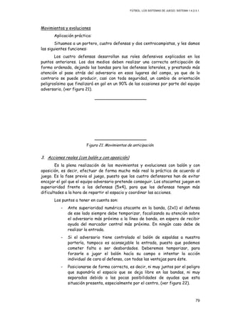 FÚTBOL: LOS SISTEMAS DE JUEGO. SISTEMA 1.4.2-3.1.
79
Movimientos y evoluciones
Aplicación práctica:
Situamos a un portero, cuatro defensas y dos centrocampistas, y les damos
las siguientes funciones:
Los cuatro defensas desarrollan sus roles defensivos explicados en los
puntos anteriores. Los dos medios deben realizar una correcta anticipación de
forma ordenada, dejando las bandas para los defensas laterales, y prestando más
atención al pase atrás del adversario en esos lugares del campo, ya que de lo
contrario se puede producir, casi con toda seguridad, un cambio de orientación
peligrosísimo que finalizará en gol en un 90% de las ocasiones por parte del equipo
adversario, (ver figura 21).
Figura 21. Movimientos de anticipación.
3. Acciones reales (con balón y con oposición)
Es la plena realización de los movimientos y evoluciones con balón y con
oposición, es decir, efectuar de forma mucho más real la práctica de acuerdo al
juego. Es la fase previa al juego, puesto que los cuatro defensores han de evitar
encajar el gol que el equipo adversario pretende conseguir. Los atacantes juegan en
superioridad frente a los defensas (5x4), para que los defensas tengan más
dificultades a la hora de repartir el espacio y coordinar las acciones.
Los puntos a tener en cuenta son:
- Ante superioridad numérica atacante en la banda, (2x1) el defensa
de ese lado siempre debe temporizar, focalizando su atención sobre
el adversario más próximo a la línea de banda, en espera de recibir
ayuda del marcador central más próximo. En ningún caso debe de
realizar la entrada.
- Si el adversario tiene controlado el balón de espaldas a nuestra
portería, tampoco es aconsejable la entrada, puesto que podemos
cometer falta o ser desbordados. Deberemos temporizar, para
forzarle a jugar el balón hacía su campo o intentar la acción
individual de cara al defensa, con todas las ventajas para éste.
- Posicionarse de forma correcta, es decir, ni muy juntos por el peligro
que supondría el espacio que se deja libre en las bandas, ni muy
separados debido a las pocas posibilidades de ayudas que esta
situación presenta, especialmente por el centro, (ver figura 22).
 