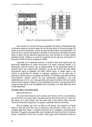 JUAN MERCÉ , LUÍS TOMÁS RÓDENAS Y CARLOS DOMÉNECH
80
Figura 22. Acciones conjuntas. (Mercé, J. 2007).
Para realizar un correcto marcaje al poseedor del balón, es fundamental que
el defensor asuma un correcto apoyo de los dos pies sobre el terreno de juego. Es
común en muchos futbolistas, colocar los pies paralelos sobre la perpendicular a la
dirección de la carrera del poseedor del balón, lo que permite una buena movilidad
sobre el plano frontal (derecha-izquierda) pero muy limitada en el plano sagital
(adelante-atrás). Tampoco es correcta la posición de los dos pies orientados a la
dirección frontal la carrera, (Caneda, R. 1999).
Siguiendo con el apartado anterior, la postura ideal sería aquella que nos
permitiese desplazarse en todas direcciones a la mayor velocidad posible, y lo
llamaremos “posición lateral” que es imprescindible en las situaciones donde se
necesita hacer una temporización defensiva, ya que nos facilita una más rápida
intervención sobre el poseedor del balón, define mejor el campo visual y nos
facilita la posibilidad de realizar el repliegue inmediato en los casos que el
adversario intente lanzar a la espalda del defensor. El defensor pues, para situarse
correctamente, deberá colocar los pies ligeramente separados y uno más
adelantado que el otro, con lo que garantiza una buena movilidad tanto en el plano
frontal como el sagital, respecto al eje longitudinal del cuerpo. Con esta posición se
origina un lado fuerte, que corresponde al pie retrasado, y un lado débil, que sería
el más adelantado.
Acciones reales, “el poliedro zonal”
Aplicación práctica:
Se colocan dos líneas de cuatro conos, una frente a la otra, a una distancia
de tres metros. Los conos tienen una separación de dos metros entre sí. Entre las
dos líneas, en su zona lateral, hay dos conos más a tres metros. Cada cono que
forma las líneas está ocupado por un jugador, quedando libres los laterales.
Hay un jugador que tiene un balón en las manos, cuyo objetivo es llegar
antes al cono que esté libre que el adversario más próximo a dicho cono. Si lo
consigue dejará de “pagar” y ocupará la posición de su compañero, intercambiando
funciones. El jugador que paga debe correr siempre por la parte exterior de ambas
líneas, no pudiendo acortar por el centro. Este juego tiene diferentes niveles de
 