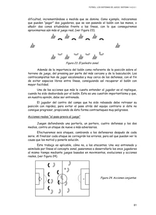 FÚTBOL: LOS SISTEMAS DE JUEGO. SISTEMA 1.4.2-3.1.
81
dificultad, incrementándose a medida que se domina. Como ejemplo, indicaremos
que pueden “pagar” dos jugadores, que se van pasando el balón con las manos, o
añadir dos conos situándolos frente a las líneas, con lo que conseguiremos
aproximarnos aún más al juego real, (ver figura 23).
Figura 23. El poliedro zonal.
Además de la importancia del balón como referente de la posición sobre el
terreno de juego, del pressing por parte del más cercano y de la basculación. Los
centrocampistas han de jugar escalonados y muy cerca de los defensas, con el fin
de evitar espacios libres entre líneas, consiguiendo así recuperar el balón con
mayor facilidad.
Una de las acciones que más le cuesta entender al jugador es el repliegue,
cuando ha sido desbordado por el balón. Esta es una cuestión importantísima y que,
en nuestra opinión, debe ser entrenada.
El jugador del centro del campo que ha sido rebasado debe retrasar su
posición con rapidez, para evitar el pase atrás del equipo contrario si éste no
consigue progresar, propiciando de ésta forma contraataques muy peligrosos.
Acciones reales “el paso previo al juego”
Juegan defendiendo una portería, un portero, cuatro defensas y los dos
medios, contra un ataque de nueve o más adversarios.
Efectuaremos seis ataques, cambiando a los defensores después de cada
serie. Al finalizar cada ataque se corregirán los errores, para así que puedan ver la
causa que los motivó y ponerle solución.
Este trabajo es aplicable, cómo no, a los atacantes. Una vez entrenado y
asimilado por líneas el concepto zonal, pasaremos a desarrollarlo los once jugadores
al mismo tiempo mediante juegos basados en movimientos, evoluciones y acciones
reales, (ver figura 24).
Figura 24. Acciones conjuntas.
 