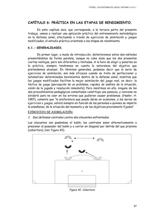 FÚTBOL: LOS SISTEMAS DE JUEGO. SISTEMA 1.4.2-3.1.
97
CAPÍTULO 6: PRÁCTICA EN LAS ETAPAS DE RENDIMIENTO.
En este capítulo seis, que corresponde, a la tercera parte del presente
trabajo, vamos a realizar una aplicación práctica del entrenamiento metodológico
en la defensa zonal, efectuando a través de ejercicios de asimilación y juegos
modificados, el estudio práctico orientado a las etapas de rendimiento.
6.1.- GENERALIDADES.
En primer lugar, a modo de introducción, delimitaremos estos dos métodos
presentándolos de forma paralela, aunque no cabe duda que los dos presentan
ciertas ventajas, pero son diferentes y limitadas. A la hora de elegir y ponerlos en
la práctica, siempre tendremos en cuenta la naturaleza del objetivo que
pretendemos alcanzar. En términos generales, podemos decir que la serie de
ejercicios de asimilación, son más eficaces cuando se trata de perfeccionar y
automatizar determinados movimientos dentro de la defensa zonal, mientras que
los juegos modificados facilitan la mejor asimilación del juego real, es decir, la
táctica de juego (percepción de un problema, rapidez de análisis de la situación,
visión de la jugada y resolución inmediata). Pero insistimos en ello, ninguno de los
dos procedimientos pedagógicos comentados constituye una panacea, y conviene no
olvidarlo para no caer en los errores que pudieran causar problemas. (Hasler, H.
1987), comenta que “la preferencia que pueda darse en ocasiones, a las series de
ejercicios o juegos, estará siempre en función de las personas a quienes se imparte
la enseñanza, de la situación del momento y de los objetivos previamente fijados”.
EJERCICIOS DE ASIMILACIÓN:
1. Dos defensas centrales contra dos atacantes enfrentados.
Los atacantes van pasándose el balón, los centrales salen alternativamente a
presionar al poseedor del balón y a cerrar en diagonal por detrás del que presiona
(cobertura), (ver figura 42).
Figura 42. Cobertura.
 