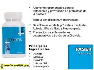 • Altamente recomendado para el
tratamiento y prevención de problemas de
la próstata
Tiene 2 beneficios muy importantes:
1. Desinflamación de la próstata a través del
Achiote, Uña de Gato y Huamanpinta.
2. Prevención de enfermedades
degenerativas a través de la Graviola.
PrincipalesPrincipales
IngredientesIngredientes
• Achiote
• Mashua
• Graviola
• Uña de Gato
• Huamanpinta
 