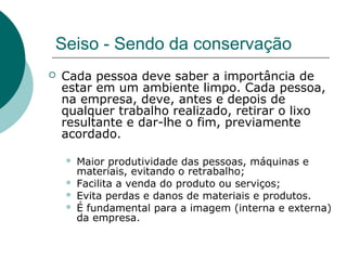 Seiso - Sendo da conservação
   Cada pessoa deve saber a importância de
    estar em um ambiente limpo. Cada pessoa,
    na empresa, deve, antes e depois de
    qualquer trabalho realizado, retirar o lixo
    resultante e dar-lhe o fim, previamente
    acordado.

       Maior produtividade das pessoas, máquinas e
        materiais, evitando o retrabalho;
       Facilita a venda do produto ou serviços;
       Evita perdas e danos de materiais e produtos.
       É fundamental para a imagem (interna e externa)
        da empresa.
 