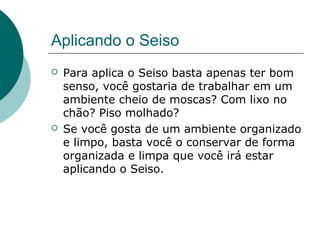 Aplicando o Seiso
   Para aplica o Seiso basta apenas ter bom
    senso, você gostaria de trabalhar em um
    ambiente cheio de moscas? Com lixo no
    chão? Piso molhado?
   Se você gosta de um ambiente organizado
    e limpo, basta você o conservar de forma
    organizada e limpa que você irá estar
    aplicando o Seiso.
 