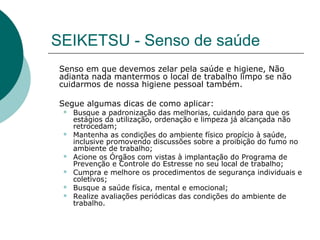 SEIKETSU - Senso de saúde
Senso em que devemos zelar pela saúde e higiene, Não
adianta nada mantermos o local de trabalho limpo se não
cuidarmos de nossa higiene pessoal também.

Segue algumas dicas de como aplicar:
    Busque a padronização das melhorias, cuidando para que os
     estágios da utilização, ordenação e limpeza já alcançada não
     retrocedam;
    Mantenha as condições do ambiente físico propício à saúde,
     inclusive promovendo discussões sobre a proibição do fumo no
     ambiente de trabalho;
    Acione os Órgãos com vistas à implantação do Programa de
     Prevenção e Controle do Estresse no seu local de trabalho;
    Cumpra e melhore os procedimentos de segurança individuais e
     coletivos;
    Busque a saúde física, mental e emocional;
    Realize avaliações periódicas das condições do ambiente de
     trabalho.
 