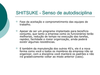 SHITSUKE - Senso de autodisciplina
   Fase da aceitação e comprometimento das equipes de
    trabalho.

   Apesar de ser um programa implantado para beneficio
    conjunto, que tanto a empresa como os funcionários terão
    melhorias, redução de tempo na execução das tarefas,
    rapidez, facilidade e maior organização, ainda poderá
    existir algumas resistências.

   E também da manutenção dos outros 4S's, ele é a nova
    forma como você e todos os membros da empresa irão se
    organizar, com a disciplina você manterá os padrões e não
    irá gradativamente voltar ao modo anterior (caos).
 
