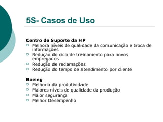 5S- Casos de Uso

Centro de Suporte da HP
 Melhora níveis de qualidade da comunicação e troca de
  informações
 Redução do ciclo de treinamento para novos
  empregados
 Redução de reclamações
 Redução do tempo de atendimento por cliente


Boeing
 Melhoria da produtividade
 Maiores níveis de qualidade da produção
 Maior segurança
 Melhor Desempenho
 