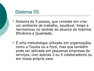 Sistema 5S
   Sistema de 5 passos, que consiste em criar
    um ambiente de trabalho, saudável, limpo e
    harmonioso no sentido do alcance da máxima
    Eficiência e Qualidade.

   É uma metodologia utilizada em organizações
    como a Toyota ou a Ford, mas que também
    pode ser aplicada em pequenas empresas de
    serviços, com apenas 3 ou 4 colaboradores ou
    em nossa própria casa.
 